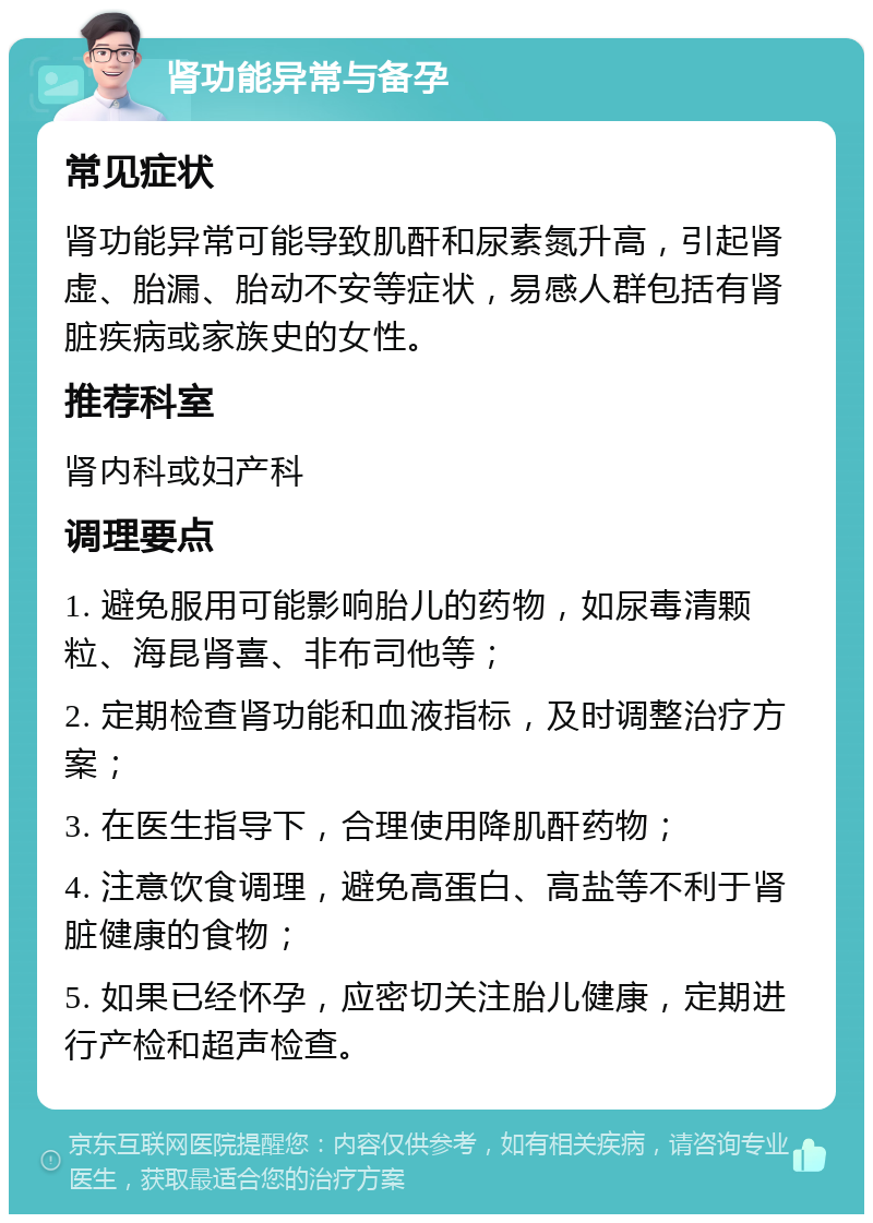 肾功能异常与备孕 常见症状 肾功能异常可能导致肌酐和尿素氮升高，引起肾虚、胎漏、胎动不安等症状，易感人群包括有肾脏疾病或家族史的女性。 推荐科室 肾内科或妇产科 调理要点 1. 避免服用可能影响胎儿的药物，如尿毒清颗粒、海昆肾喜、非布司他等； 2. 定期检查肾功能和血液指标，及时调整治疗方案； 3. 在医生指导下，合理使用降肌酐药物； 4. 注意饮食调理，避免高蛋白、高盐等不利于肾脏健康的食物； 5. 如果已经怀孕，应密切关注胎儿健康，定期进行产检和超声检查。