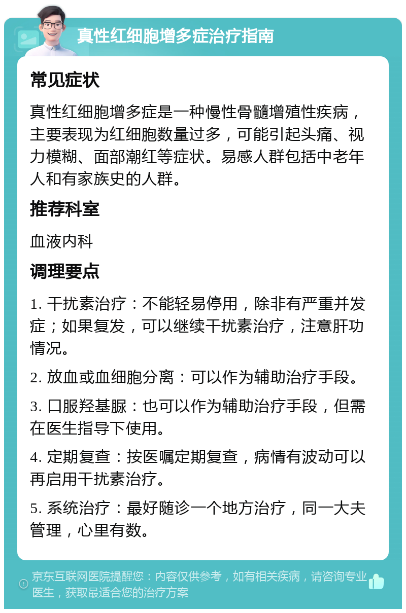 真性红细胞增多症治疗指南 常见症状 真性红细胞增多症是一种慢性骨髓增殖性疾病，主要表现为红细胞数量过多，可能引起头痛、视力模糊、面部潮红等症状。易感人群包括中老年人和有家族史的人群。 推荐科室 血液内科 调理要点 1. 干扰素治疗：不能轻易停用，除非有严重并发症；如果复发，可以继续干扰素治疗，注意肝功情况。 2. 放血或血细胞分离：可以作为辅助治疗手段。 3. 口服羟基脲：也可以作为辅助治疗手段，但需在医生指导下使用。 4. 定期复查：按医嘱定期复查，病情有波动可以再启用干扰素治疗。 5. 系统治疗：最好随诊一个地方治疗，同一大夫管理，心里有数。