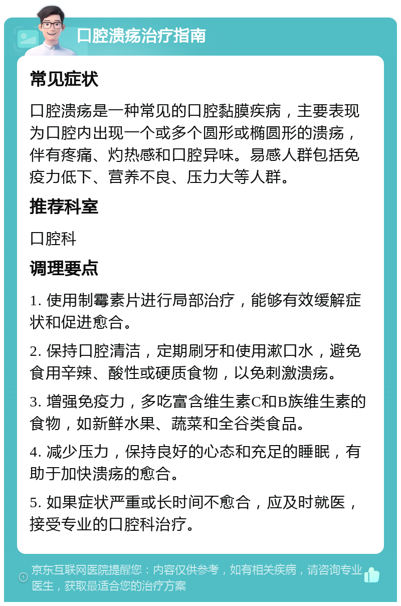 口腔溃疡治疗指南 常见症状 口腔溃疡是一种常见的口腔黏膜疾病，主要表现为口腔内出现一个或多个圆形或椭圆形的溃疡，伴有疼痛、灼热感和口腔异味。易感人群包括免疫力低下、营养不良、压力大等人群。 推荐科室 口腔科 调理要点 1. 使用制霉素片进行局部治疗，能够有效缓解症状和促进愈合。 2. 保持口腔清洁，定期刷牙和使用漱口水，避免食用辛辣、酸性或硬质食物，以免刺激溃疡。 3. 增强免疫力，多吃富含维生素C和B族维生素的食物，如新鲜水果、蔬菜和全谷类食品。 4. 减少压力，保持良好的心态和充足的睡眠，有助于加快溃疡的愈合。 5. 如果症状严重或长时间不愈合，应及时就医，接受专业的口腔科治疗。