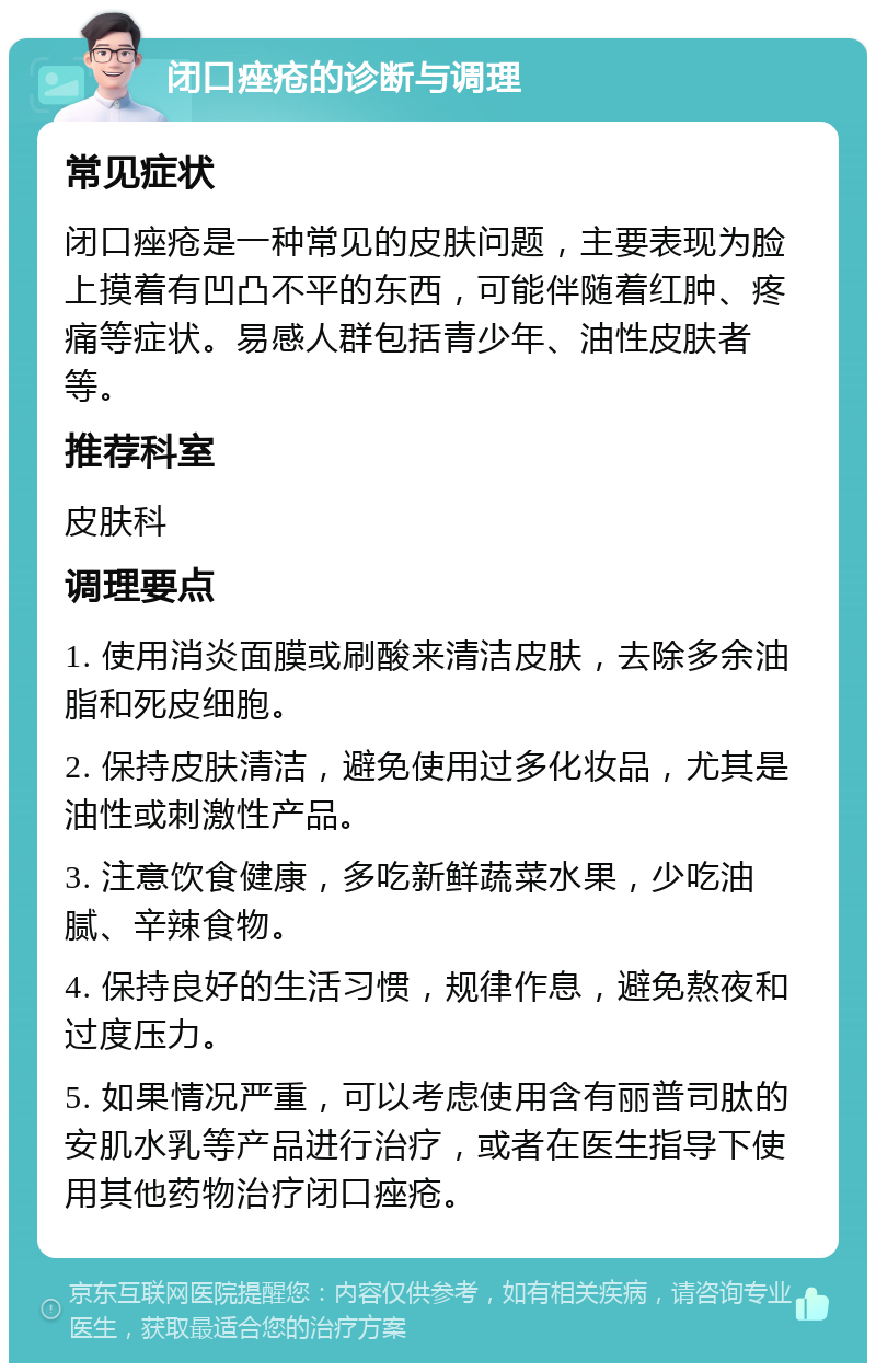 闭口痤疮的诊断与调理 常见症状 闭口痤疮是一种常见的皮肤问题，主要表现为脸上摸着有凹凸不平的东西，可能伴随着红肿、疼痛等症状。易感人群包括青少年、油性皮肤者等。 推荐科室 皮肤科 调理要点 1. 使用消炎面膜或刷酸来清洁皮肤，去除多余油脂和死皮细胞。 2. 保持皮肤清洁，避免使用过多化妆品，尤其是油性或刺激性产品。 3. 注意饮食健康，多吃新鲜蔬菜水果，少吃油腻、辛辣食物。 4. 保持良好的生活习惯，规律作息，避免熬夜和过度压力。 5. 如果情况严重，可以考虑使用含有丽普司肽的安肌水乳等产品进行治疗，或者在医生指导下使用其他药物治疗闭口痤疮。