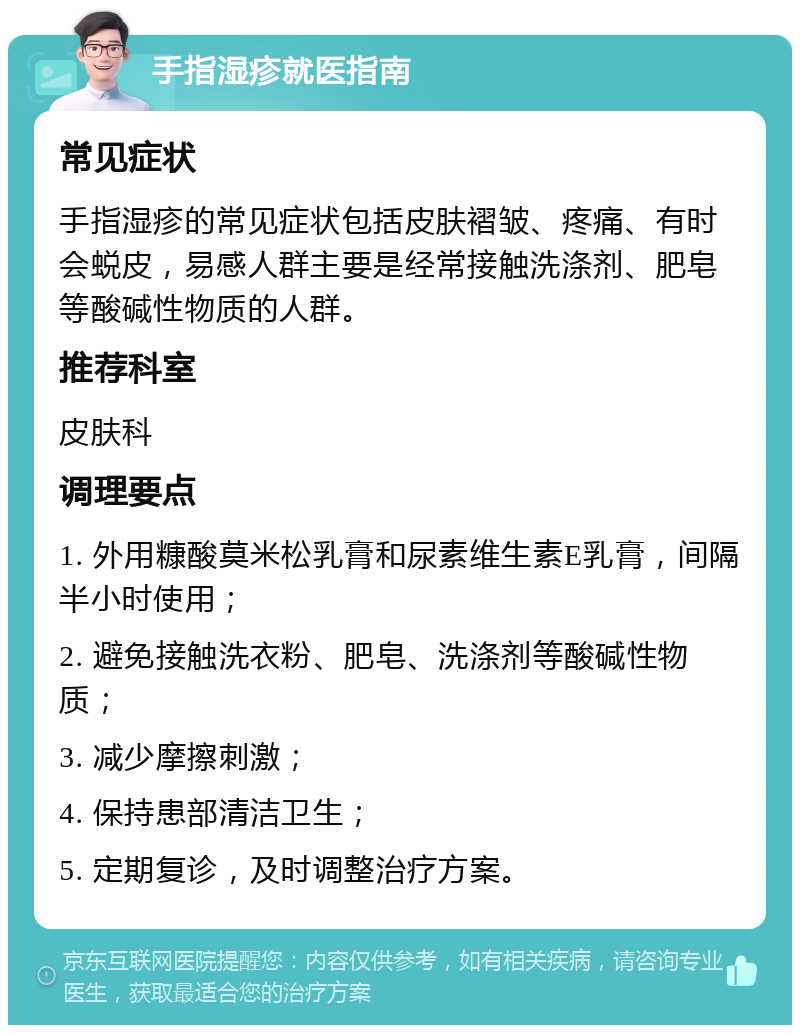 手指湿疹就医指南 常见症状 手指湿疹的常见症状包括皮肤褶皱、疼痛、有时会蜕皮，易感人群主要是经常接触洗涤剂、肥皂等酸碱性物质的人群。 推荐科室 皮肤科 调理要点 1. 外用糠酸莫米松乳膏和尿素维生素E乳膏，间隔半小时使用； 2. 避免接触洗衣粉、肥皂、洗涤剂等酸碱性物质； 3. 减少摩擦刺激； 4. 保持患部清洁卫生； 5. 定期复诊，及时调整治疗方案。