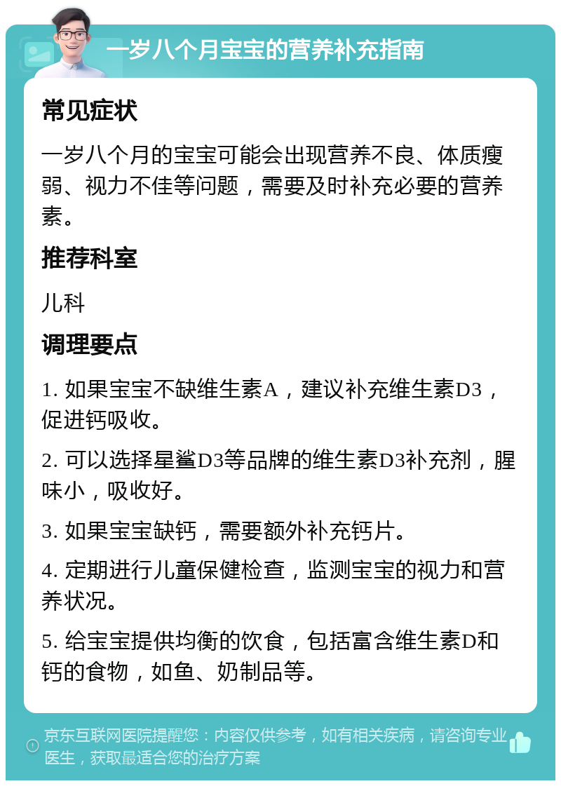 一岁八个月宝宝的营养补充指南 常见症状 一岁八个月的宝宝可能会出现营养不良、体质瘦弱、视力不佳等问题，需要及时补充必要的营养素。 推荐科室 儿科 调理要点 1. 如果宝宝不缺维生素A，建议补充维生素D3，促进钙吸收。 2. 可以选择星鲨D3等品牌的维生素D3补充剂，腥味小，吸收好。 3. 如果宝宝缺钙，需要额外补充钙片。 4. 定期进行儿童保健检查，监测宝宝的视力和营养状况。 5. 给宝宝提供均衡的饮食，包括富含维生素D和钙的食物，如鱼、奶制品等。