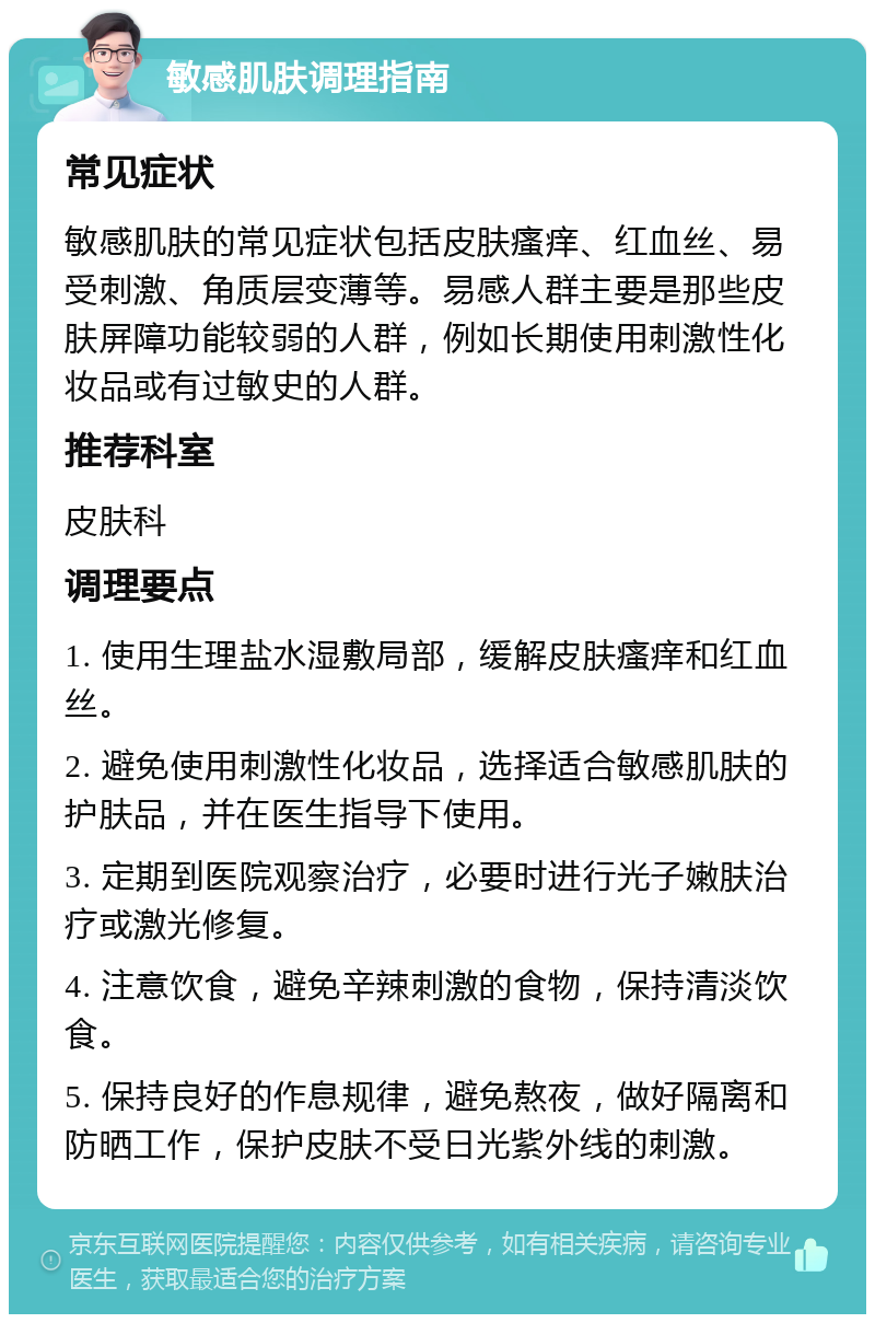 敏感肌肤调理指南 常见症状 敏感肌肤的常见症状包括皮肤瘙痒、红血丝、易受刺激、角质层变薄等。易感人群主要是那些皮肤屏障功能较弱的人群，例如长期使用刺激性化妆品或有过敏史的人群。 推荐科室 皮肤科 调理要点 1. 使用生理盐水湿敷局部，缓解皮肤瘙痒和红血丝。 2. 避免使用刺激性化妆品，选择适合敏感肌肤的护肤品，并在医生指导下使用。 3. 定期到医院观察治疗，必要时进行光子嫩肤治疗或激光修复。 4. 注意饮食，避免辛辣刺激的食物，保持清淡饮食。 5. 保持良好的作息规律，避免熬夜，做好隔离和防晒工作，保护皮肤不受日光紫外线的刺激。