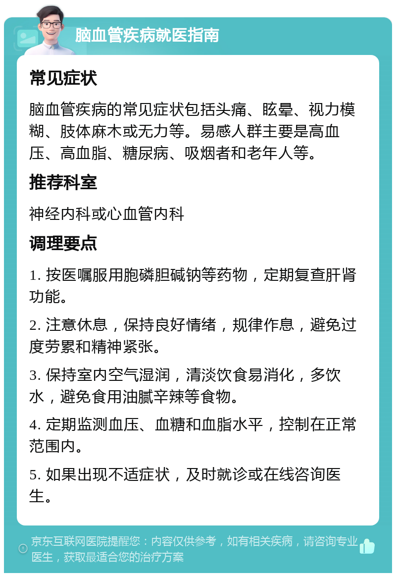 脑血管疾病就医指南 常见症状 脑血管疾病的常见症状包括头痛、眩晕、视力模糊、肢体麻木或无力等。易感人群主要是高血压、高血脂、糖尿病、吸烟者和老年人等。 推荐科室 神经内科或心血管内科 调理要点 1. 按医嘱服用胞磷胆碱钠等药物，定期复查肝肾功能。 2. 注意休息，保持良好情绪，规律作息，避免过度劳累和精神紧张。 3. 保持室内空气湿润，清淡饮食易消化，多饮水，避免食用油腻辛辣等食物。 4. 定期监测血压、血糖和血脂水平，控制在正常范围内。 5. 如果出现不适症状，及时就诊或在线咨询医生。