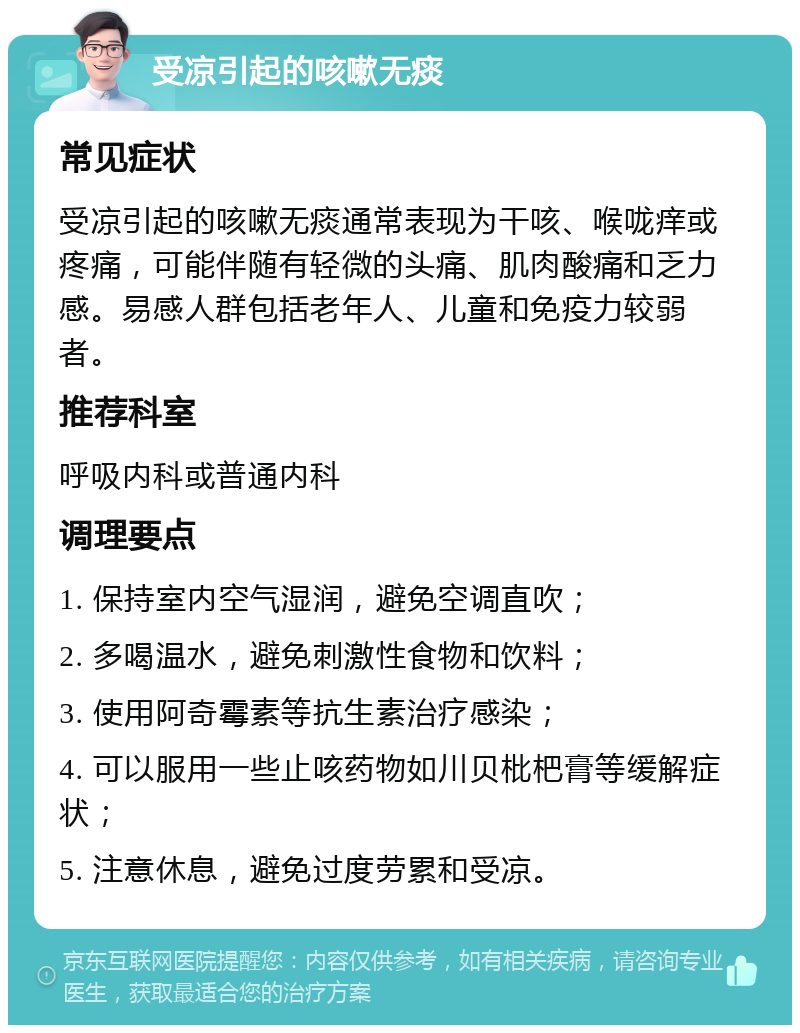 受凉引起的咳嗽无痰 常见症状 受凉引起的咳嗽无痰通常表现为干咳、喉咙痒或疼痛，可能伴随有轻微的头痛、肌肉酸痛和乏力感。易感人群包括老年人、儿童和免疫力较弱者。 推荐科室 呼吸内科或普通内科 调理要点 1. 保持室内空气湿润，避免空调直吹； 2. 多喝温水，避免刺激性食物和饮料； 3. 使用阿奇霉素等抗生素治疗感染； 4. 可以服用一些止咳药物如川贝枇杷膏等缓解症状； 5. 注意休息，避免过度劳累和受凉。