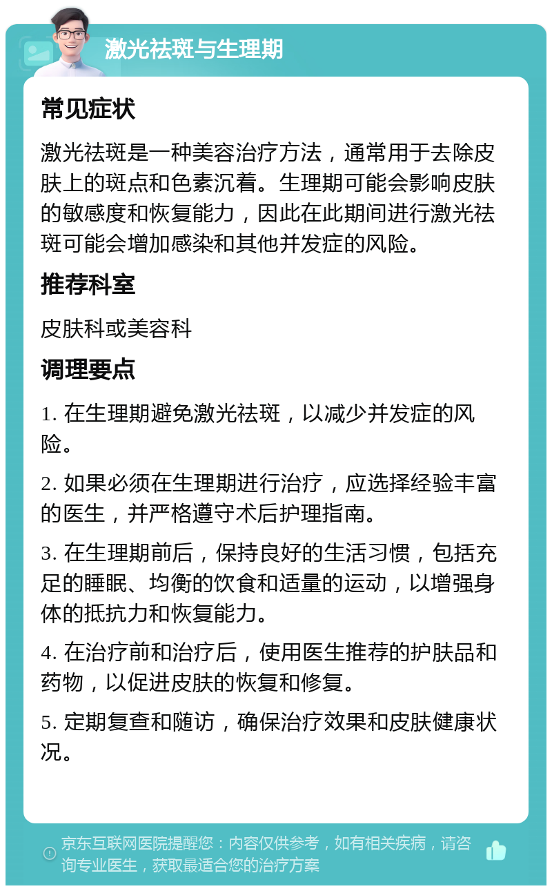 激光祛斑与生理期 常见症状 激光祛斑是一种美容治疗方法，通常用于去除皮肤上的斑点和色素沉着。生理期可能会影响皮肤的敏感度和恢复能力，因此在此期间进行激光祛斑可能会增加感染和其他并发症的风险。 推荐科室 皮肤科或美容科 调理要点 1. 在生理期避免激光祛斑，以减少并发症的风险。 2. 如果必须在生理期进行治疗，应选择经验丰富的医生，并严格遵守术后护理指南。 3. 在生理期前后，保持良好的生活习惯，包括充足的睡眠、均衡的饮食和适量的运动，以增强身体的抵抗力和恢复能力。 4. 在治疗前和治疗后，使用医生推荐的护肤品和药物，以促进皮肤的恢复和修复。 5. 定期复查和随访，确保治疗效果和皮肤健康状况。