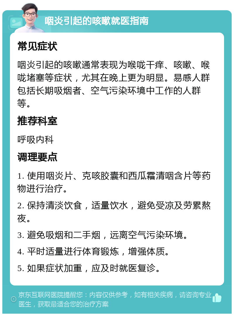 咽炎引起的咳嗽就医指南 常见症状 咽炎引起的咳嗽通常表现为喉咙干痒、咳嗽、喉咙堵塞等症状，尤其在晚上更为明显。易感人群包括长期吸烟者、空气污染环境中工作的人群等。 推荐科室 呼吸内科 调理要点 1. 使用咽炎片、克咳胶囊和西瓜霜清咽含片等药物进行治疗。 2. 保持清淡饮食，适量饮水，避免受凉及劳累熬夜。 3. 避免吸烟和二手烟，远离空气污染环境。 4. 平时适量进行体育锻炼，增强体质。 5. 如果症状加重，应及时就医复诊。