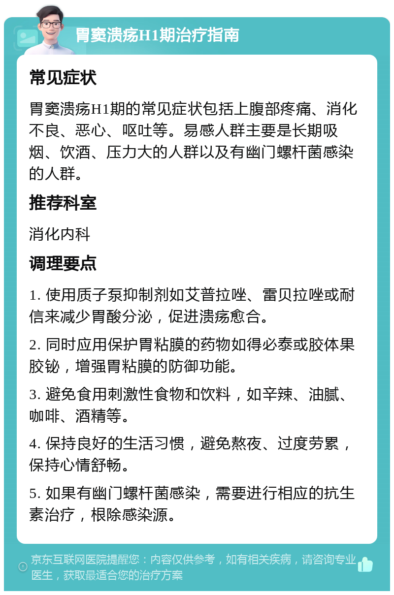 胃窦溃疡H1期治疗指南 常见症状 胃窦溃疡H1期的常见症状包括上腹部疼痛、消化不良、恶心、呕吐等。易感人群主要是长期吸烟、饮酒、压力大的人群以及有幽门螺杆菌感染的人群。 推荐科室 消化内科 调理要点 1. 使用质子泵抑制剂如艾普拉唑、雷贝拉唑或耐信来减少胃酸分泌，促进溃疡愈合。 2. 同时应用保护胃粘膜的药物如得必泰或胶体果胶铋，增强胃粘膜的防御功能。 3. 避免食用刺激性食物和饮料，如辛辣、油腻、咖啡、酒精等。 4. 保持良好的生活习惯，避免熬夜、过度劳累，保持心情舒畅。 5. 如果有幽门螺杆菌感染，需要进行相应的抗生素治疗，根除感染源。