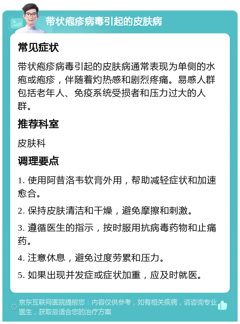 带状疱疹病毒引起的皮肤病 常见症状 带状疱疹病毒引起的皮肤病通常表现为单侧的水疱或疱疹，伴随着灼热感和剧烈疼痛。易感人群包括老年人、免疫系统受损者和压力过大的人群。 推荐科室 皮肤科 调理要点 1. 使用阿昔洛韦软膏外用，帮助减轻症状和加速愈合。 2. 保持皮肤清洁和干燥，避免摩擦和刺激。 3. 遵循医生的指示，按时服用抗病毒药物和止痛药。 4. 注意休息，避免过度劳累和压力。 5. 如果出现并发症或症状加重，应及时就医。