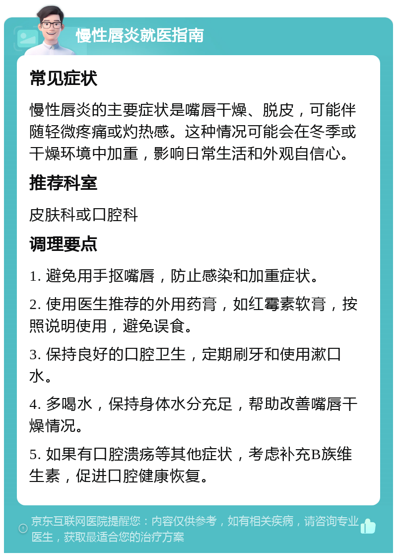 慢性唇炎就医指南 常见症状 慢性唇炎的主要症状是嘴唇干燥、脱皮，可能伴随轻微疼痛或灼热感。这种情况可能会在冬季或干燥环境中加重，影响日常生活和外观自信心。 推荐科室 皮肤科或口腔科 调理要点 1. 避免用手抠嘴唇，防止感染和加重症状。 2. 使用医生推荐的外用药膏，如红霉素软膏，按照说明使用，避免误食。 3. 保持良好的口腔卫生，定期刷牙和使用漱口水。 4. 多喝水，保持身体水分充足，帮助改善嘴唇干燥情况。 5. 如果有口腔溃疡等其他症状，考虑补充B族维生素，促进口腔健康恢复。