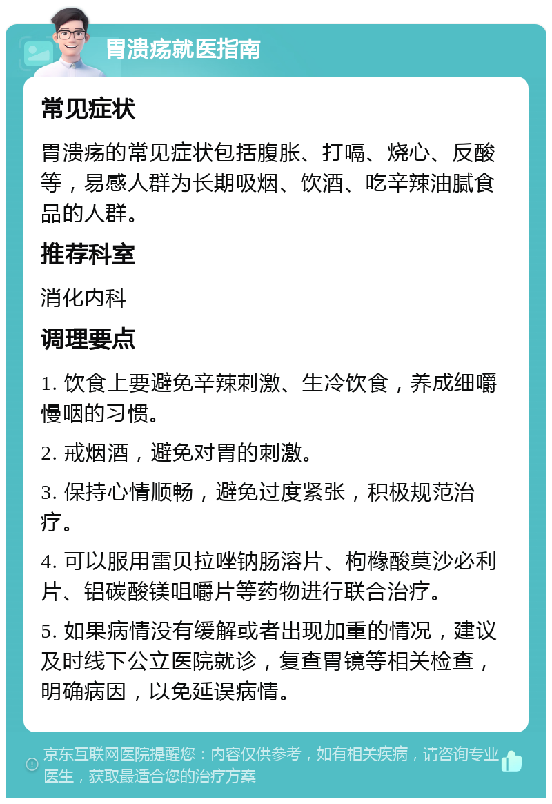 胃溃疡就医指南 常见症状 胃溃疡的常见症状包括腹胀、打嗝、烧心、反酸等，易感人群为长期吸烟、饮酒、吃辛辣油腻食品的人群。 推荐科室 消化内科 调理要点 1. 饮食上要避免辛辣刺激、生冷饮食，养成细嚼慢咽的习惯。 2. 戒烟酒，避免对胃的刺激。 3. 保持心情顺畅，避免过度紧张，积极规范治疗。 4. 可以服用雷贝拉唑钠肠溶片、枸橼酸莫沙必利片、铝碳酸镁咀嚼片等药物进行联合治疗。 5. 如果病情没有缓解或者出现加重的情况，建议及时线下公立医院就诊，复查胃镜等相关检查，明确病因，以免延误病情。