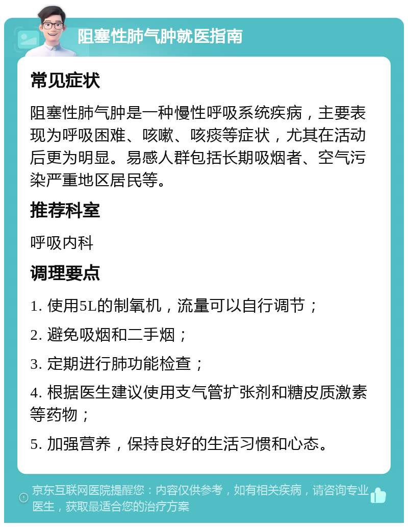 阻塞性肺气肿就医指南 常见症状 阻塞性肺气肿是一种慢性呼吸系统疾病，主要表现为呼吸困难、咳嗽、咳痰等症状，尤其在活动后更为明显。易感人群包括长期吸烟者、空气污染严重地区居民等。 推荐科室 呼吸内科 调理要点 1. 使用5L的制氧机，流量可以自行调节； 2. 避免吸烟和二手烟； 3. 定期进行肺功能检查； 4. 根据医生建议使用支气管扩张剂和糖皮质激素等药物； 5. 加强营养，保持良好的生活习惯和心态。