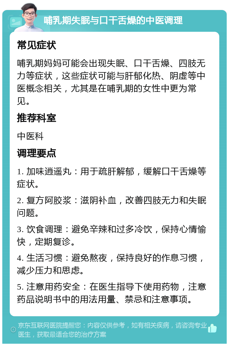 哺乳期失眠与口干舌燥的中医调理 常见症状 哺乳期妈妈可能会出现失眠、口干舌燥、四肢无力等症状，这些症状可能与肝郁化热、阴虚等中医概念相关，尤其是在哺乳期的女性中更为常见。 推荐科室 中医科 调理要点 1. 加味逍遥丸：用于疏肝解郁，缓解口干舌燥等症状。 2. 复方阿胶浆：滋阴补血，改善四肢无力和失眠问题。 3. 饮食调理：避免辛辣和过多冷饮，保持心情愉快，定期复诊。 4. 生活习惯：避免熬夜，保持良好的作息习惯，减少压力和思虑。 5. 注意用药安全：在医生指导下使用药物，注意药品说明书中的用法用量、禁忌和注意事项。