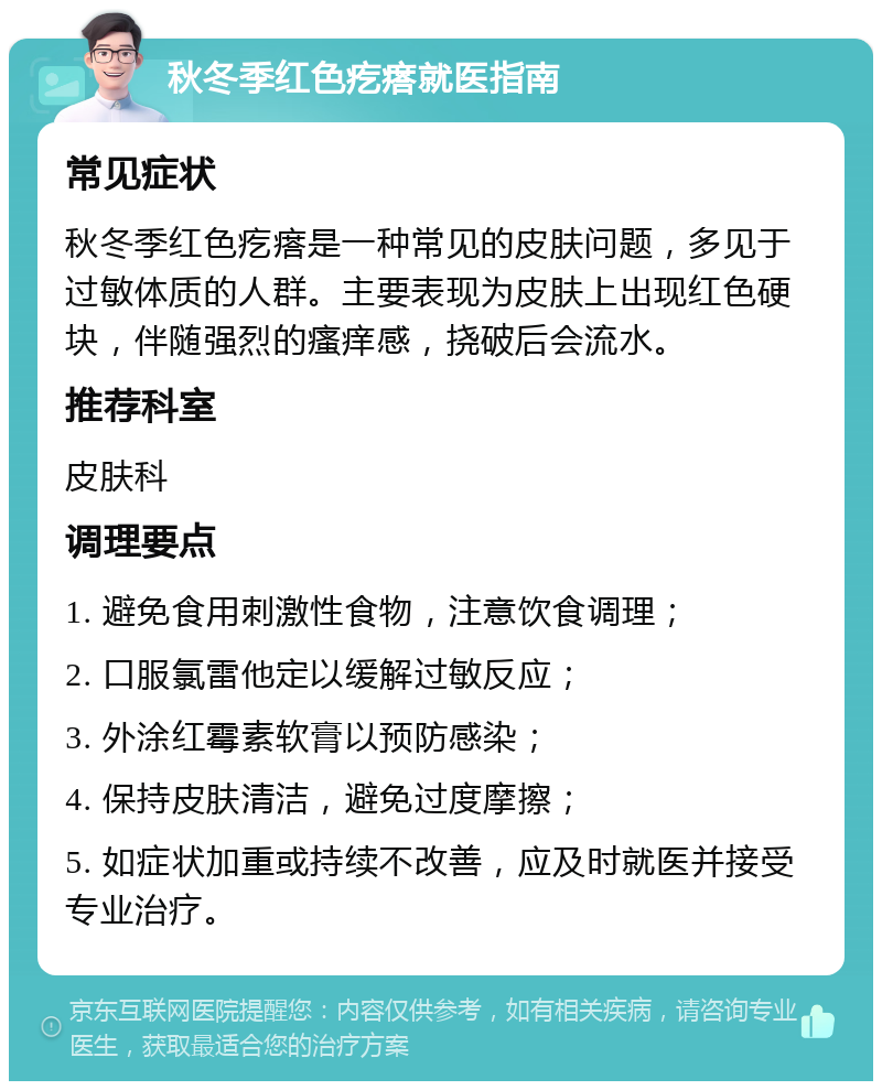 秋冬季红色疙瘩就医指南 常见症状 秋冬季红色疙瘩是一种常见的皮肤问题，多见于过敏体质的人群。主要表现为皮肤上出现红色硬块，伴随强烈的瘙痒感，挠破后会流水。 推荐科室 皮肤科 调理要点 1. 避免食用刺激性食物，注意饮食调理； 2. 口服氯雷他定以缓解过敏反应； 3. 外涂红霉素软膏以预防感染； 4. 保持皮肤清洁，避免过度摩擦； 5. 如症状加重或持续不改善，应及时就医并接受专业治疗。