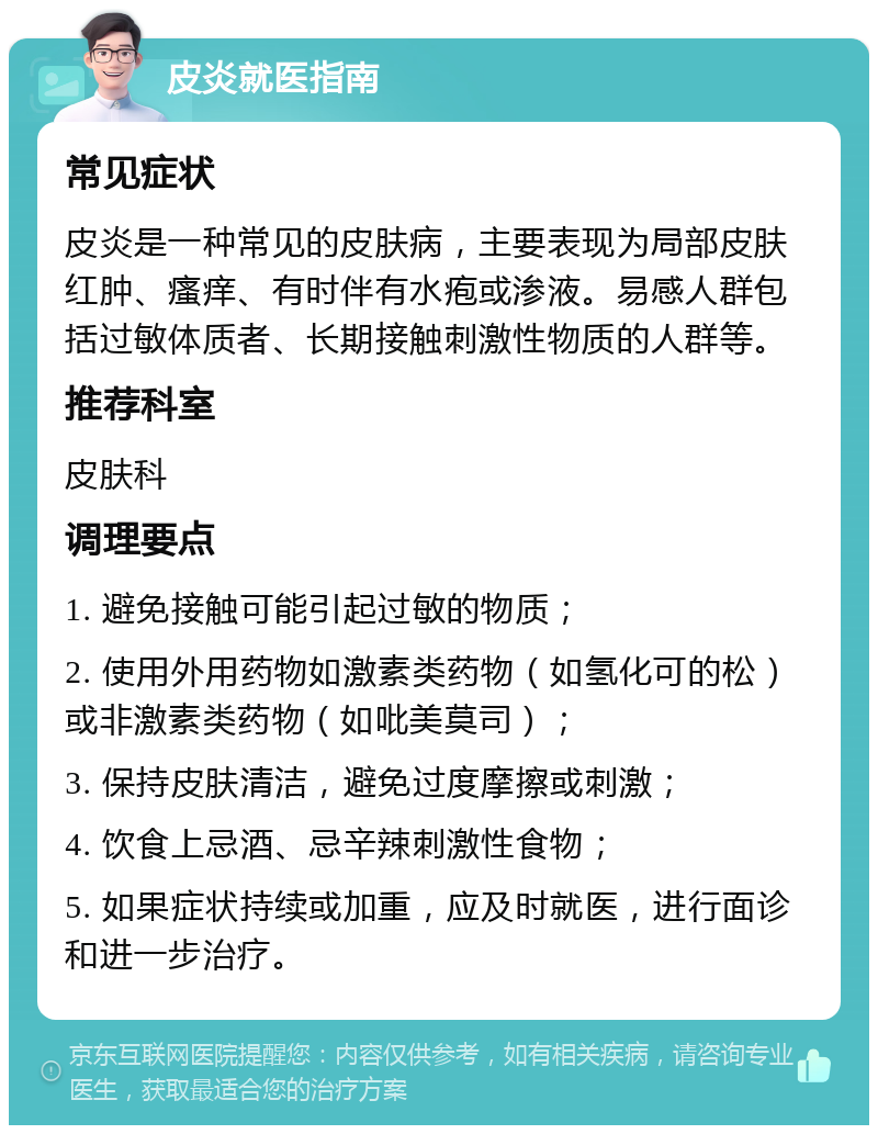 皮炎就医指南 常见症状 皮炎是一种常见的皮肤病，主要表现为局部皮肤红肿、瘙痒、有时伴有水疱或渗液。易感人群包括过敏体质者、长期接触刺激性物质的人群等。 推荐科室 皮肤科 调理要点 1. 避免接触可能引起过敏的物质； 2. 使用外用药物如激素类药物（如氢化可的松）或非激素类药物（如吡美莫司）； 3. 保持皮肤清洁，避免过度摩擦或刺激； 4. 饮食上忌酒、忌辛辣刺激性食物； 5. 如果症状持续或加重，应及时就医，进行面诊和进一步治疗。