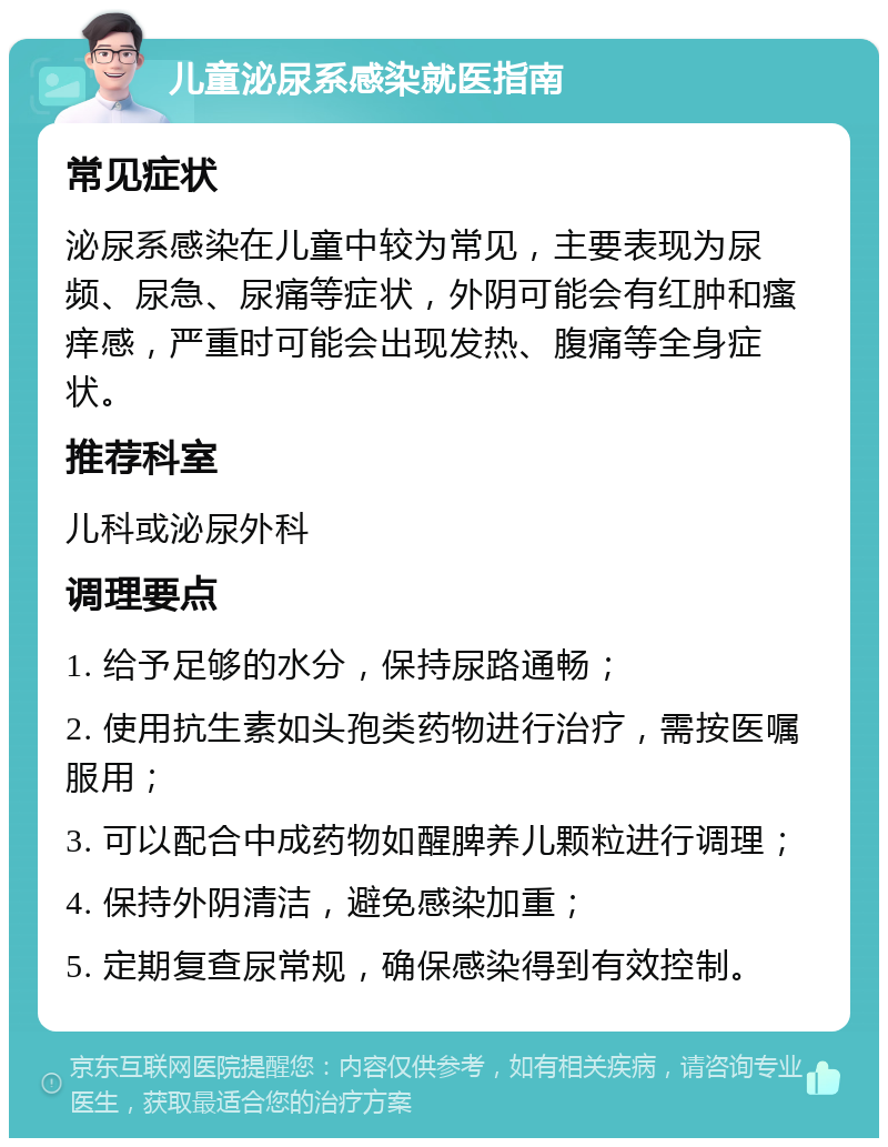 儿童泌尿系感染就医指南 常见症状 泌尿系感染在儿童中较为常见，主要表现为尿频、尿急、尿痛等症状，外阴可能会有红肿和瘙痒感，严重时可能会出现发热、腹痛等全身症状。 推荐科室 儿科或泌尿外科 调理要点 1. 给予足够的水分，保持尿路通畅； 2. 使用抗生素如头孢类药物进行治疗，需按医嘱服用； 3. 可以配合中成药物如醒脾养儿颗粒进行调理； 4. 保持外阴清洁，避免感染加重； 5. 定期复查尿常规，确保感染得到有效控制。