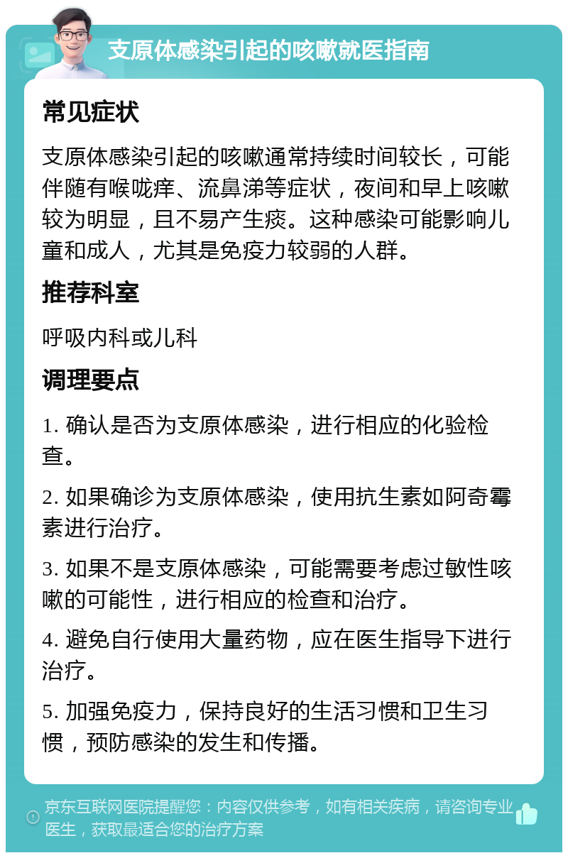 支原体感染引起的咳嗽就医指南 常见症状 支原体感染引起的咳嗽通常持续时间较长，可能伴随有喉咙痒、流鼻涕等症状，夜间和早上咳嗽较为明显，且不易产生痰。这种感染可能影响儿童和成人，尤其是免疫力较弱的人群。 推荐科室 呼吸内科或儿科 调理要点 1. 确认是否为支原体感染，进行相应的化验检查。 2. 如果确诊为支原体感染，使用抗生素如阿奇霉素进行治疗。 3. 如果不是支原体感染，可能需要考虑过敏性咳嗽的可能性，进行相应的检查和治疗。 4. 避免自行使用大量药物，应在医生指导下进行治疗。 5. 加强免疫力，保持良好的生活习惯和卫生习惯，预防感染的发生和传播。