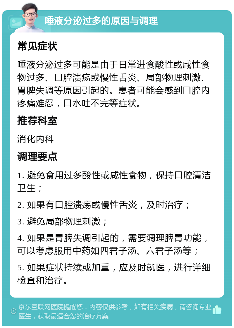 唾液分泌过多的原因与调理 常见症状 唾液分泌过多可能是由于日常进食酸性或咸性食物过多、口腔溃疡或慢性舌炎、局部物理刺激、胃脾失调等原因引起的。患者可能会感到口腔内疼痛难忍，口水吐不完等症状。 推荐科室 消化内科 调理要点 1. 避免食用过多酸性或咸性食物，保持口腔清洁卫生； 2. 如果有口腔溃疡或慢性舌炎，及时治疗； 3. 避免局部物理刺激； 4. 如果是胃脾失调引起的，需要调理脾胃功能，可以考虑服用中药如四君子汤、六君子汤等； 5. 如果症状持续或加重，应及时就医，进行详细检查和治疗。