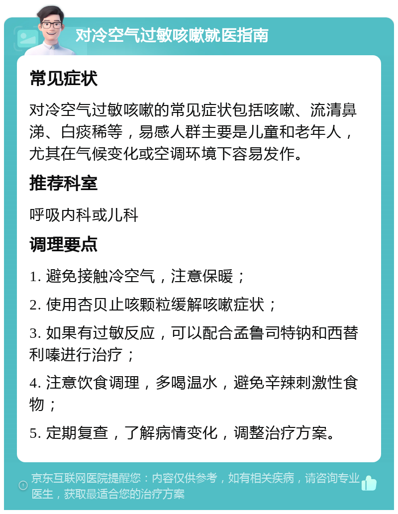 对冷空气过敏咳嗽就医指南 常见症状 对冷空气过敏咳嗽的常见症状包括咳嗽、流清鼻涕、白痰稀等，易感人群主要是儿童和老年人，尤其在气候变化或空调环境下容易发作。 推荐科室 呼吸内科或儿科 调理要点 1. 避免接触冷空气，注意保暖； 2. 使用杏贝止咳颗粒缓解咳嗽症状； 3. 如果有过敏反应，可以配合孟鲁司特钠和西替利嗪进行治疗； 4. 注意饮食调理，多喝温水，避免辛辣刺激性食物； 5. 定期复查，了解病情变化，调整治疗方案。