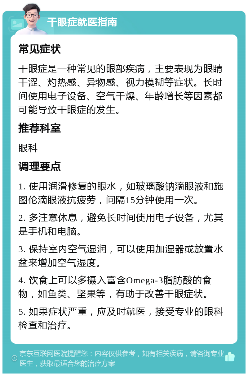 干眼症就医指南 常见症状 干眼症是一种常见的眼部疾病，主要表现为眼睛干涩、灼热感、异物感、视力模糊等症状。长时间使用电子设备、空气干燥、年龄增长等因素都可能导致干眼症的发生。 推荐科室 眼科 调理要点 1. 使用润滑修复的眼水，如玻璃酸钠滴眼液和施图伦滴眼液抗疲劳，间隔15分钟使用一次。 2. 多注意休息，避免长时间使用电子设备，尤其是手机和电脑。 3. 保持室内空气湿润，可以使用加湿器或放置水盆来增加空气湿度。 4. 饮食上可以多摄入富含Omega-3脂肪酸的食物，如鱼类、坚果等，有助于改善干眼症状。 5. 如果症状严重，应及时就医，接受专业的眼科检查和治疗。