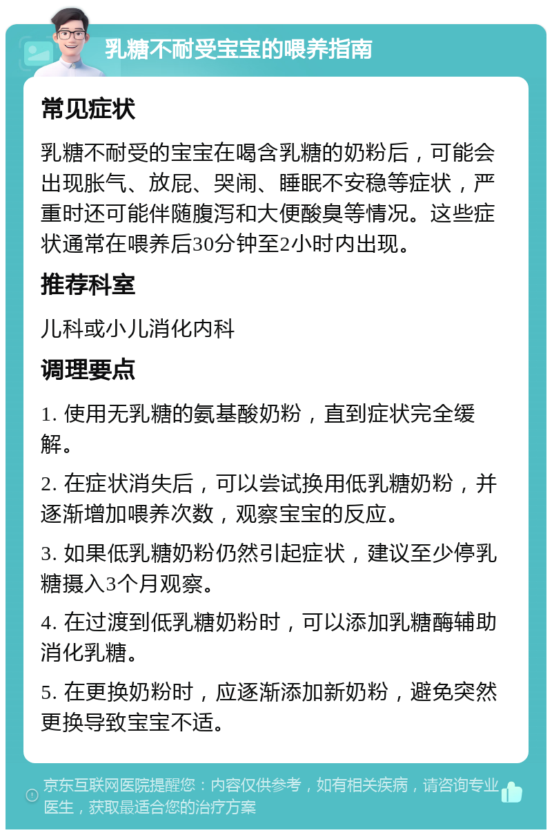 乳糖不耐受宝宝的喂养指南 常见症状 乳糖不耐受的宝宝在喝含乳糖的奶粉后，可能会出现胀气、放屁、哭闹、睡眠不安稳等症状，严重时还可能伴随腹泻和大便酸臭等情况。这些症状通常在喂养后30分钟至2小时内出现。 推荐科室 儿科或小儿消化内科 调理要点 1. 使用无乳糖的氨基酸奶粉，直到症状完全缓解。 2. 在症状消失后，可以尝试换用低乳糖奶粉，并逐渐增加喂养次数，观察宝宝的反应。 3. 如果低乳糖奶粉仍然引起症状，建议至少停乳糖摄入3个月观察。 4. 在过渡到低乳糖奶粉时，可以添加乳糖酶辅助消化乳糖。 5. 在更换奶粉时，应逐渐添加新奶粉，避免突然更换导致宝宝不适。