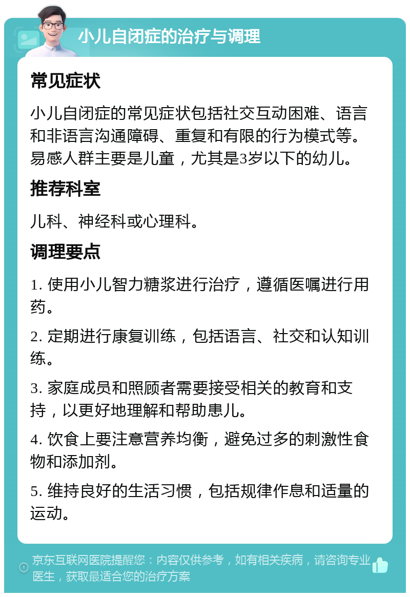 小儿自闭症的治疗与调理 常见症状 小儿自闭症的常见症状包括社交互动困难、语言和非语言沟通障碍、重复和有限的行为模式等。易感人群主要是儿童，尤其是3岁以下的幼儿。 推荐科室 儿科、神经科或心理科。 调理要点 1. 使用小儿智力糖浆进行治疗，遵循医嘱进行用药。 2. 定期进行康复训练，包括语言、社交和认知训练。 3. 家庭成员和照顾者需要接受相关的教育和支持，以更好地理解和帮助患儿。 4. 饮食上要注意营养均衡，避免过多的刺激性食物和添加剂。 5. 维持良好的生活习惯，包括规律作息和适量的运动。