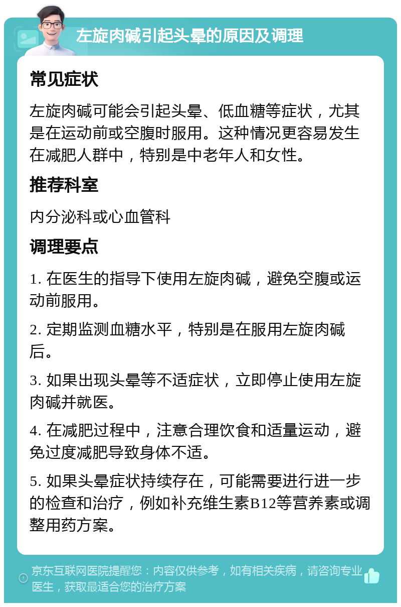 左旋肉碱引起头晕的原因及调理 常见症状 左旋肉碱可能会引起头晕、低血糖等症状，尤其是在运动前或空腹时服用。这种情况更容易发生在减肥人群中，特别是中老年人和女性。 推荐科室 内分泌科或心血管科 调理要点 1. 在医生的指导下使用左旋肉碱，避免空腹或运动前服用。 2. 定期监测血糖水平，特别是在服用左旋肉碱后。 3. 如果出现头晕等不适症状，立即停止使用左旋肉碱并就医。 4. 在减肥过程中，注意合理饮食和适量运动，避免过度减肥导致身体不适。 5. 如果头晕症状持续存在，可能需要进行进一步的检查和治疗，例如补充维生素B12等营养素或调整用药方案。