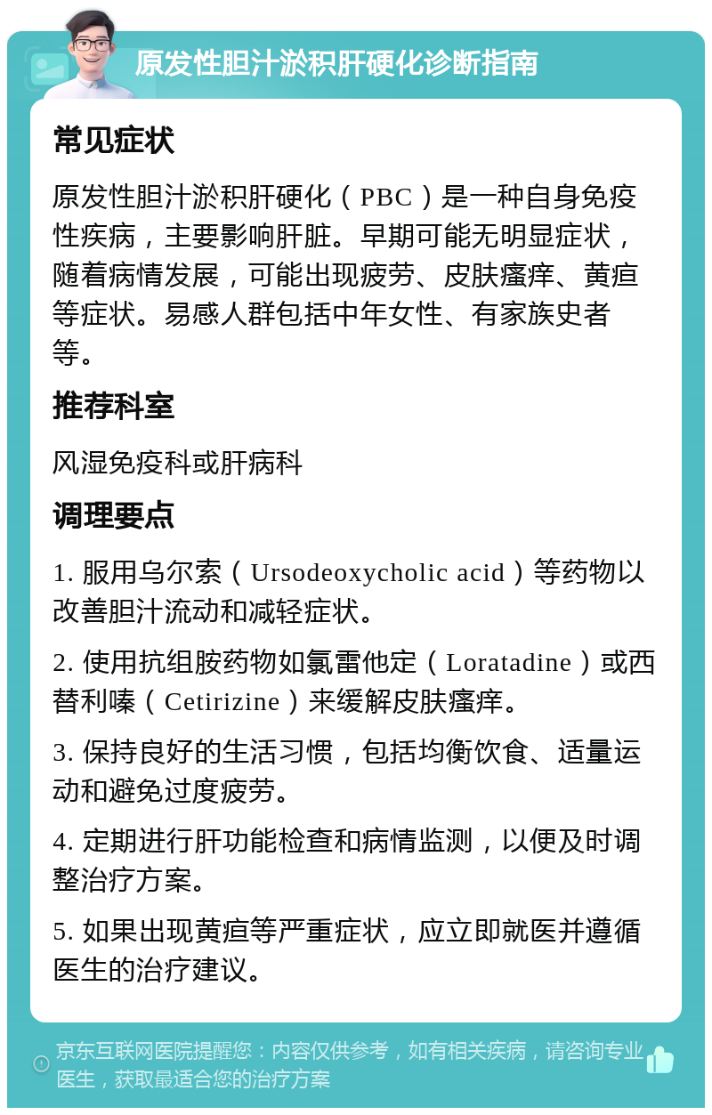 原发性胆汁淤积肝硬化诊断指南 常见症状 原发性胆汁淤积肝硬化（PBC）是一种自身免疫性疾病，主要影响肝脏。早期可能无明显症状，随着病情发展，可能出现疲劳、皮肤瘙痒、黄疸等症状。易感人群包括中年女性、有家族史者等。 推荐科室 风湿免疫科或肝病科 调理要点 1. 服用乌尔索（Ursodeoxycholic acid）等药物以改善胆汁流动和减轻症状。 2. 使用抗组胺药物如氯雷他定（Loratadine）或西替利嗪（Cetirizine）来缓解皮肤瘙痒。 3. 保持良好的生活习惯，包括均衡饮食、适量运动和避免过度疲劳。 4. 定期进行肝功能检查和病情监测，以便及时调整治疗方案。 5. 如果出现黄疸等严重症状，应立即就医并遵循医生的治疗建议。