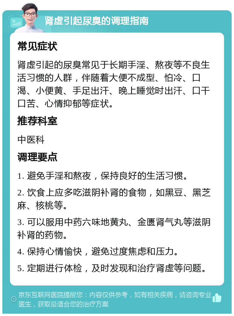 肾虚引起尿臭的调理指南 常见症状 肾虚引起的尿臭常见于长期手淫、熬夜等不良生活习惯的人群，伴随着大便不成型、怕冷、口渴、小便黄、手足出汗、晚上睡觉时出汗、口干口苦、心情抑郁等症状。 推荐科室 中医科 调理要点 1. 避免手淫和熬夜，保持良好的生活习惯。 2. 饮食上应多吃滋阴补肾的食物，如黑豆、黑芝麻、核桃等。 3. 可以服用中药六味地黄丸、金匮肾气丸等滋阴补肾的药物。 4. 保持心情愉快，避免过度焦虑和压力。 5. 定期进行体检，及时发现和治疗肾虚等问题。