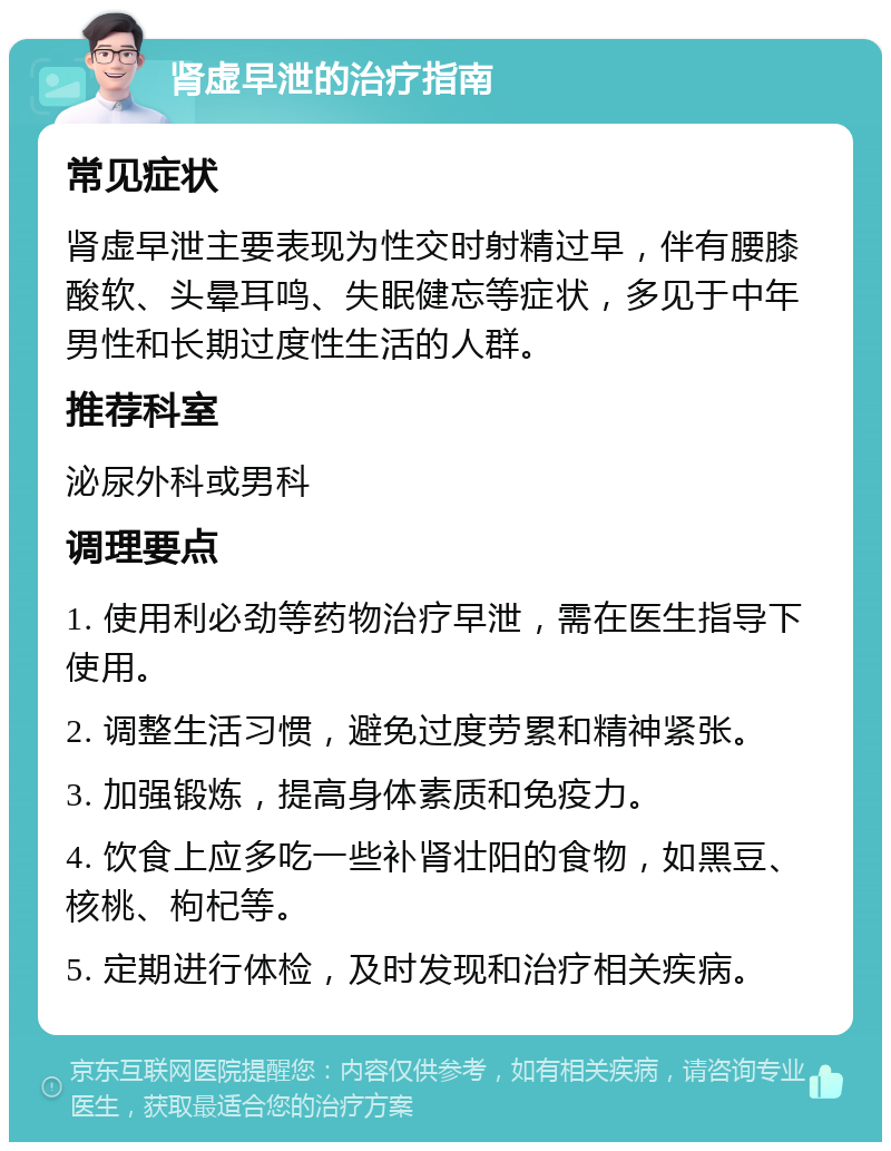 肾虚早泄的治疗指南 常见症状 肾虚早泄主要表现为性交时射精过早，伴有腰膝酸软、头晕耳鸣、失眠健忘等症状，多见于中年男性和长期过度性生活的人群。 推荐科室 泌尿外科或男科 调理要点 1. 使用利必劲等药物治疗早泄，需在医生指导下使用。 2. 调整生活习惯，避免过度劳累和精神紧张。 3. 加强锻炼，提高身体素质和免疫力。 4. 饮食上应多吃一些补肾壮阳的食物，如黑豆、核桃、枸杞等。 5. 定期进行体检，及时发现和治疗相关疾病。