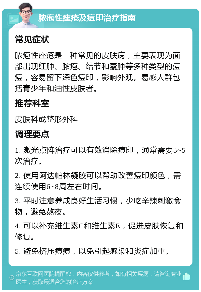 脓疱性痤疮及痘印治疗指南 常见症状 脓疱性痤疮是一种常见的皮肤病，主要表现为面部出现红肿、脓疱、结节和囊肿等多种类型的痘痘，容易留下深色痘印，影响外观。易感人群包括青少年和油性皮肤者。 推荐科室 皮肤科或整形外科 调理要点 1. 激光点阵治疗可以有效消除痘印，通常需要3~5次治疗。 2. 使用阿达帕林凝胶可以帮助改善痘印颜色，需连续使用6~8周左右时间。 3. 平时注意养成良好生活习惯，少吃辛辣刺激食物，避免熬夜。 4. 可以补充维生素C和维生素E，促进皮肤恢复和修复。 5. 避免挤压痘痘，以免引起感染和炎症加重。