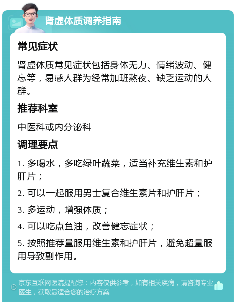 肾虚体质调养指南 常见症状 肾虚体质常见症状包括身体无力、情绪波动、健忘等，易感人群为经常加班熬夜、缺乏运动的人群。 推荐科室 中医科或内分泌科 调理要点 1. 多喝水，多吃绿叶蔬菜，适当补充维生素和护肝片； 2. 可以一起服用男士复合维生素片和护肝片； 3. 多运动，增强体质； 4. 可以吃点鱼油，改善健忘症状； 5. 按照推荐量服用维生素和护肝片，避免超量服用导致副作用。