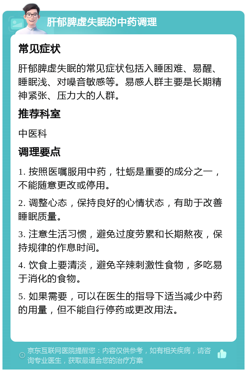 肝郁脾虚失眠的中药调理 常见症状 肝郁脾虚失眠的常见症状包括入睡困难、易醒、睡眠浅、对噪音敏感等。易感人群主要是长期精神紧张、压力大的人群。 推荐科室 中医科 调理要点 1. 按照医嘱服用中药，牡蛎是重要的成分之一，不能随意更改或停用。 2. 调整心态，保持良好的心情状态，有助于改善睡眠质量。 3. 注意生活习惯，避免过度劳累和长期熬夜，保持规律的作息时间。 4. 饮食上要清淡，避免辛辣刺激性食物，多吃易于消化的食物。 5. 如果需要，可以在医生的指导下适当减少中药的用量，但不能自行停药或更改用法。