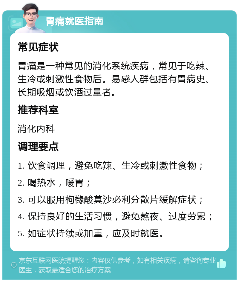 胃痛就医指南 常见症状 胃痛是一种常见的消化系统疾病，常见于吃辣、生冷或刺激性食物后。易感人群包括有胃病史、长期吸烟或饮酒过量者。 推荐科室 消化内科 调理要点 1. 饮食调理，避免吃辣、生冷或刺激性食物； 2. 喝热水，暖胃； 3. 可以服用枸橼酸莫沙必利分散片缓解症状； 4. 保持良好的生活习惯，避免熬夜、过度劳累； 5. 如症状持续或加重，应及时就医。