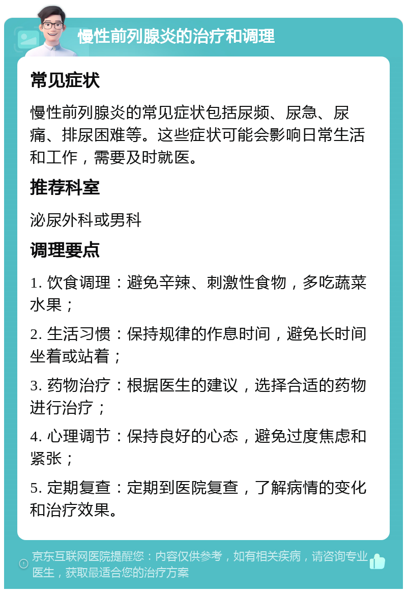 慢性前列腺炎的治疗和调理 常见症状 慢性前列腺炎的常见症状包括尿频、尿急、尿痛、排尿困难等。这些症状可能会影响日常生活和工作，需要及时就医。 推荐科室 泌尿外科或男科 调理要点 1. 饮食调理：避免辛辣、刺激性食物，多吃蔬菜水果； 2. 生活习惯：保持规律的作息时间，避免长时间坐着或站着； 3. 药物治疗：根据医生的建议，选择合适的药物进行治疗； 4. 心理调节：保持良好的心态，避免过度焦虑和紧张； 5. 定期复查：定期到医院复查，了解病情的变化和治疗效果。