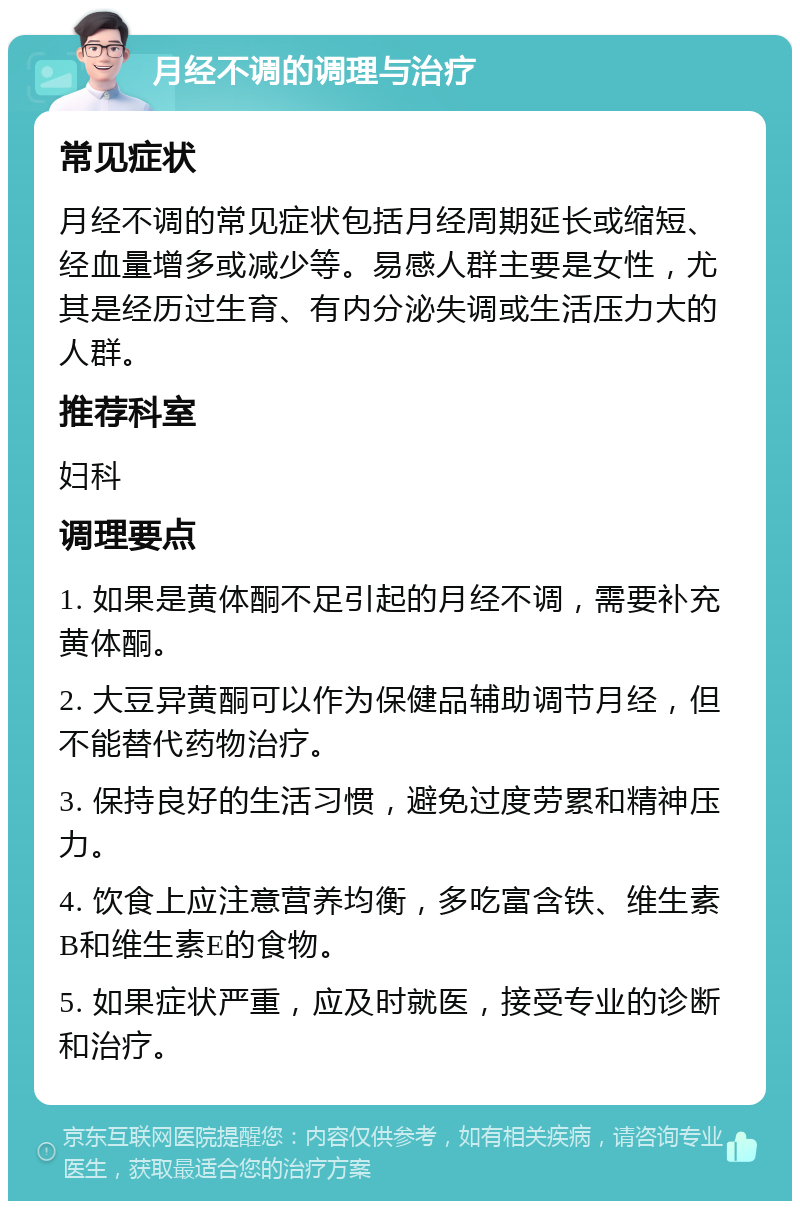 月经不调的调理与治疗 常见症状 月经不调的常见症状包括月经周期延长或缩短、经血量增多或减少等。易感人群主要是女性，尤其是经历过生育、有内分泌失调或生活压力大的人群。 推荐科室 妇科 调理要点 1. 如果是黄体酮不足引起的月经不调，需要补充黄体酮。 2. 大豆异黄酮可以作为保健品辅助调节月经，但不能替代药物治疗。 3. 保持良好的生活习惯，避免过度劳累和精神压力。 4. 饮食上应注意营养均衡，多吃富含铁、维生素B和维生素E的食物。 5. 如果症状严重，应及时就医，接受专业的诊断和治疗。