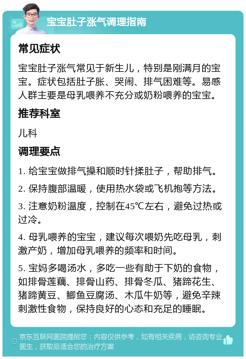 宝宝肚子涨气调理指南 常见症状 宝宝肚子涨气常见于新生儿，特别是刚满月的宝宝。症状包括肚子胀、哭闹、排气困难等。易感人群主要是母乳喂养不充分或奶粉喂养的宝宝。 推荐科室 儿科 调理要点 1. 给宝宝做排气操和顺时针揉肚子，帮助排气。 2. 保持腹部温暖，使用热水袋或飞机抱等方法。 3. 注意奶粉温度，控制在45℃左右，避免过热或过冷。 4. 母乳喂养的宝宝，建议每次喂奶先吃母乳，刺激产奶，增加母乳喂养的频率和时间。 5. 宝妈多喝汤水，多吃一些有助于下奶的食物，如排骨莲藕、排骨山药、排骨冬瓜、猪蹄花生、猪蹄黄豆、鲫鱼豆腐汤、木瓜牛奶等，避免辛辣刺激性食物，保持良好的心态和充足的睡眠。