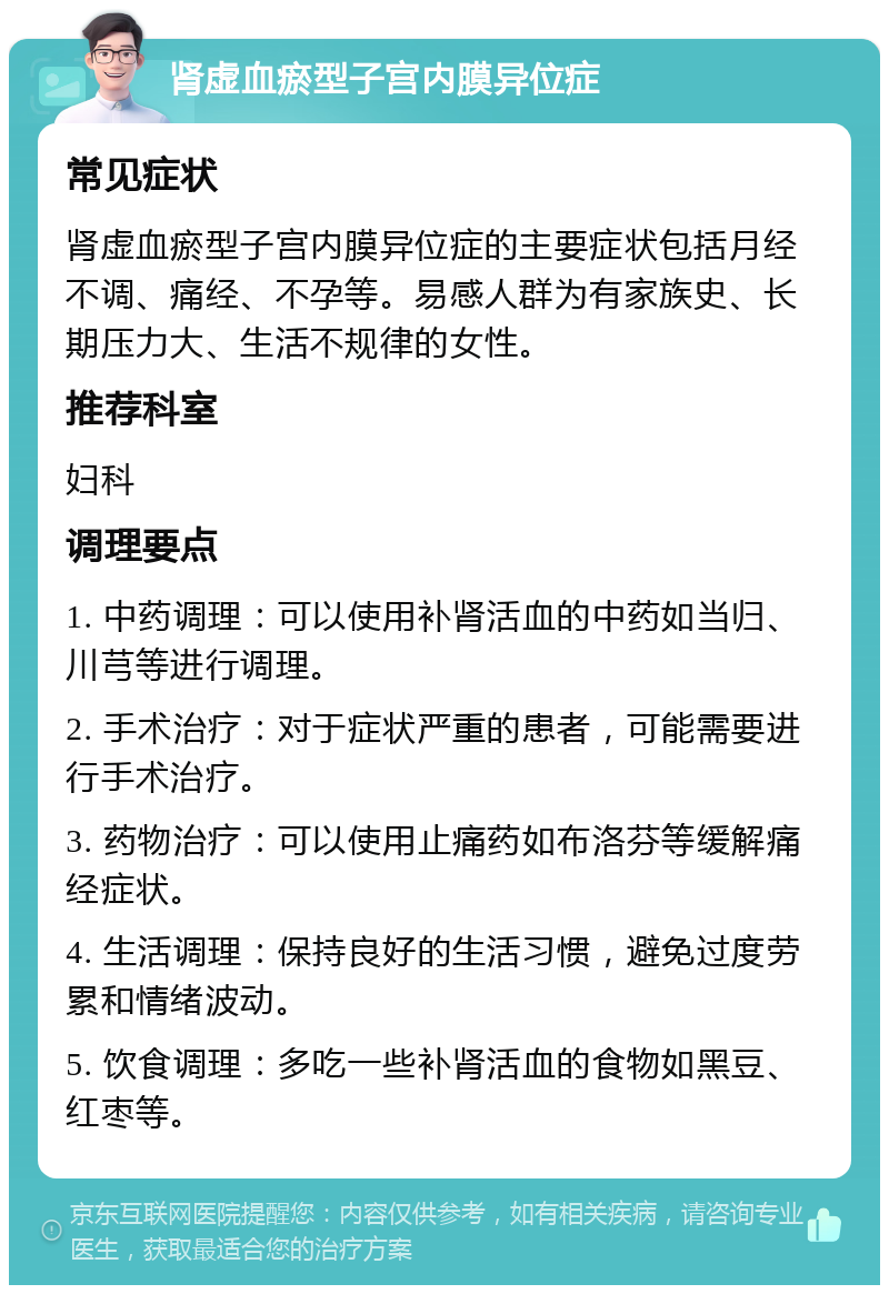 肾虚血瘀型子宫内膜异位症 常见症状 肾虚血瘀型子宫内膜异位症的主要症状包括月经不调、痛经、不孕等。易感人群为有家族史、长期压力大、生活不规律的女性。 推荐科室 妇科 调理要点 1. 中药调理：可以使用补肾活血的中药如当归、川芎等进行调理。 2. 手术治疗：对于症状严重的患者，可能需要进行手术治疗。 3. 药物治疗：可以使用止痛药如布洛芬等缓解痛经症状。 4. 生活调理：保持良好的生活习惯，避免过度劳累和情绪波动。 5. 饮食调理：多吃一些补肾活血的食物如黑豆、红枣等。