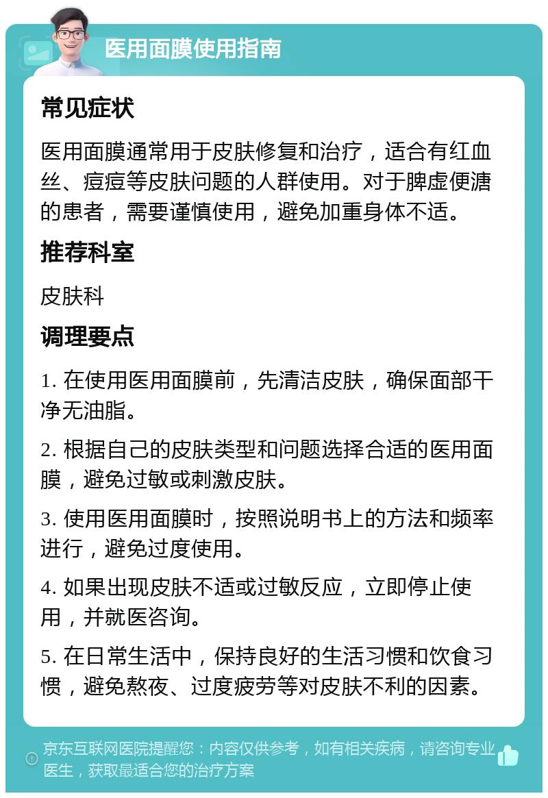 医用面膜使用指南 常见症状 医用面膜通常用于皮肤修复和治疗，适合有红血丝、痘痘等皮肤问题的人群使用。对于脾虚便溏的患者，需要谨慎使用，避免加重身体不适。 推荐科室 皮肤科 调理要点 1. 在使用医用面膜前，先清洁皮肤，确保面部干净无油脂。 2. 根据自己的皮肤类型和问题选择合适的医用面膜，避免过敏或刺激皮肤。 3. 使用医用面膜时，按照说明书上的方法和频率进行，避免过度使用。 4. 如果出现皮肤不适或过敏反应，立即停止使用，并就医咨询。 5. 在日常生活中，保持良好的生活习惯和饮食习惯，避免熬夜、过度疲劳等对皮肤不利的因素。