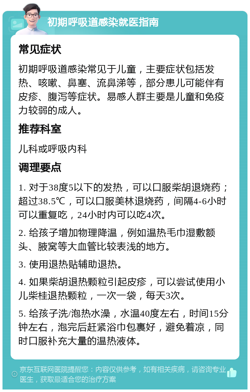 初期呼吸道感染就医指南 常见症状 初期呼吸道感染常见于儿童，主要症状包括发热、咳嗽、鼻塞、流鼻涕等，部分患儿可能伴有皮疹、腹泻等症状。易感人群主要是儿童和免疫力较弱的成人。 推荐科室 儿科或呼吸内科 调理要点 1. 对于38度5以下的发热，可以口服柴胡退烧药；超过38.5℃，可以口服美林退烧药，间隔4-6小时可以重复吃，24小时内可以吃4次。 2. 给孩子增加物理降温，例如温热毛巾湿敷额头、腋窝等大血管比较表浅的地方。 3. 使用退热贴辅助退热。 4. 如果柴胡退热颗粒引起皮疹，可以尝试使用小儿柴桂退热颗粒，一次一袋，每天3次。 5. 给孩子洗/泡热水澡，水温40度左右，时间15分钟左右，泡完后赶紧浴巾包裹好，避免着凉，同时口服补充大量的温热液体。