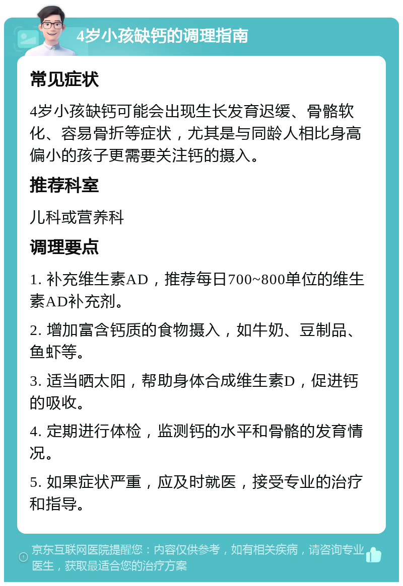 4岁小孩缺钙的调理指南 常见症状 4岁小孩缺钙可能会出现生长发育迟缓、骨骼软化、容易骨折等症状，尤其是与同龄人相比身高偏小的孩子更需要关注钙的摄入。 推荐科室 儿科或营养科 调理要点 1. 补充维生素AD，推荐每日700~800单位的维生素AD补充剂。 2. 增加富含钙质的食物摄入，如牛奶、豆制品、鱼虾等。 3. 适当晒太阳，帮助身体合成维生素D，促进钙的吸收。 4. 定期进行体检，监测钙的水平和骨骼的发育情况。 5. 如果症状严重，应及时就医，接受专业的治疗和指导。