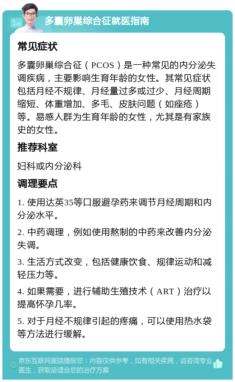 多囊卵巢综合征就医指南 常见症状 多囊卵巢综合征（PCOS）是一种常见的内分泌失调疾病，主要影响生育年龄的女性。其常见症状包括月经不规律、月经量过多或过少、月经周期缩短、体重增加、多毛、皮肤问题（如痤疮）等。易感人群为生育年龄的女性，尤其是有家族史的女性。 推荐科室 妇科或内分泌科 调理要点 1. 使用达英35等口服避孕药来调节月经周期和内分泌水平。 2. 中药调理，例如使用熬制的中药来改善内分泌失调。 3. 生活方式改变，包括健康饮食、规律运动和减轻压力等。 4. 如果需要，进行辅助生殖技术（ART）治疗以提高怀孕几率。 5. 对于月经不规律引起的疼痛，可以使用热水袋等方法进行缓解。