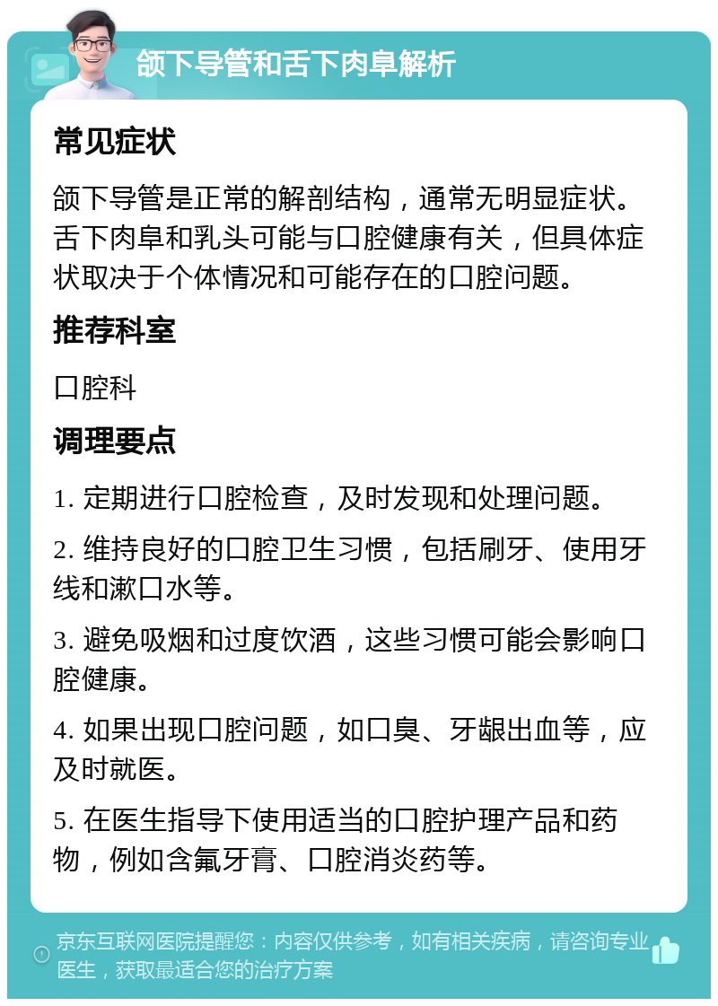 颌下导管和舌下肉阜解析 常见症状 颌下导管是正常的解剖结构，通常无明显症状。舌下肉阜和乳头可能与口腔健康有关，但具体症状取决于个体情况和可能存在的口腔问题。 推荐科室 口腔科 调理要点 1. 定期进行口腔检查，及时发现和处理问题。 2. 维持良好的口腔卫生习惯，包括刷牙、使用牙线和漱口水等。 3. 避免吸烟和过度饮酒，这些习惯可能会影响口腔健康。 4. 如果出现口腔问题，如口臭、牙龈出血等，应及时就医。 5. 在医生指导下使用适当的口腔护理产品和药物，例如含氟牙膏、口腔消炎药等。