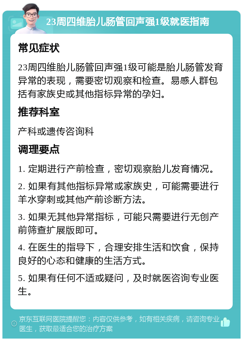 23周四维胎儿肠管回声强1级就医指南 常见症状 23周四维胎儿肠管回声强1级可能是胎儿肠管发育异常的表现，需要密切观察和检查。易感人群包括有家族史或其他指标异常的孕妇。 推荐科室 产科或遗传咨询科 调理要点 1. 定期进行产前检查，密切观察胎儿发育情况。 2. 如果有其他指标异常或家族史，可能需要进行羊水穿刺或其他产前诊断方法。 3. 如果无其他异常指标，可能只需要进行无创产前筛查扩展版即可。 4. 在医生的指导下，合理安排生活和饮食，保持良好的心态和健康的生活方式。 5. 如果有任何不适或疑问，及时就医咨询专业医生。