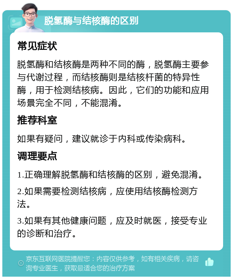 脱氢酶与结核酶的区别 常见症状 脱氢酶和结核酶是两种不同的酶，脱氢酶主要参与代谢过程，而结核酶则是结核杆菌的特异性酶，用于检测结核病。因此，它们的功能和应用场景完全不同，不能混淆。 推荐科室 如果有疑问，建议就诊于内科或传染病科。 调理要点 1.正确理解脱氢酶和结核酶的区别，避免混淆。 2.如果需要检测结核病，应使用结核酶检测方法。 3.如果有其他健康问题，应及时就医，接受专业的诊断和治疗。