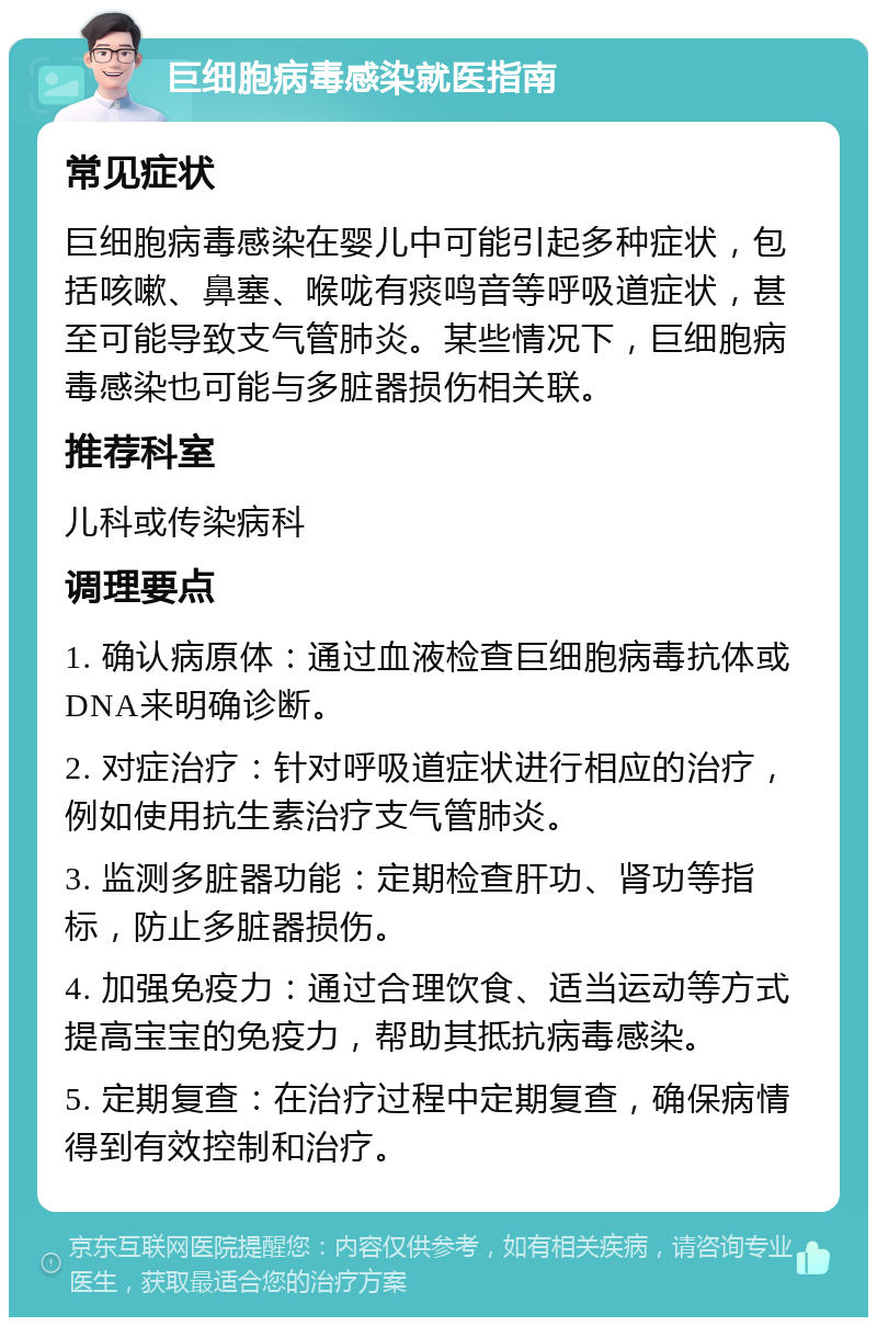 巨细胞病毒感染就医指南 常见症状 巨细胞病毒感染在婴儿中可能引起多种症状，包括咳嗽、鼻塞、喉咙有痰鸣音等呼吸道症状，甚至可能导致支气管肺炎。某些情况下，巨细胞病毒感染也可能与多脏器损伤相关联。 推荐科室 儿科或传染病科 调理要点 1. 确认病原体：通过血液检查巨细胞病毒抗体或DNA来明确诊断。 2. 对症治疗：针对呼吸道症状进行相应的治疗，例如使用抗生素治疗支气管肺炎。 3. 监测多脏器功能：定期检查肝功、肾功等指标，防止多脏器损伤。 4. 加强免疫力：通过合理饮食、适当运动等方式提高宝宝的免疫力，帮助其抵抗病毒感染。 5. 定期复查：在治疗过程中定期复查，确保病情得到有效控制和治疗。