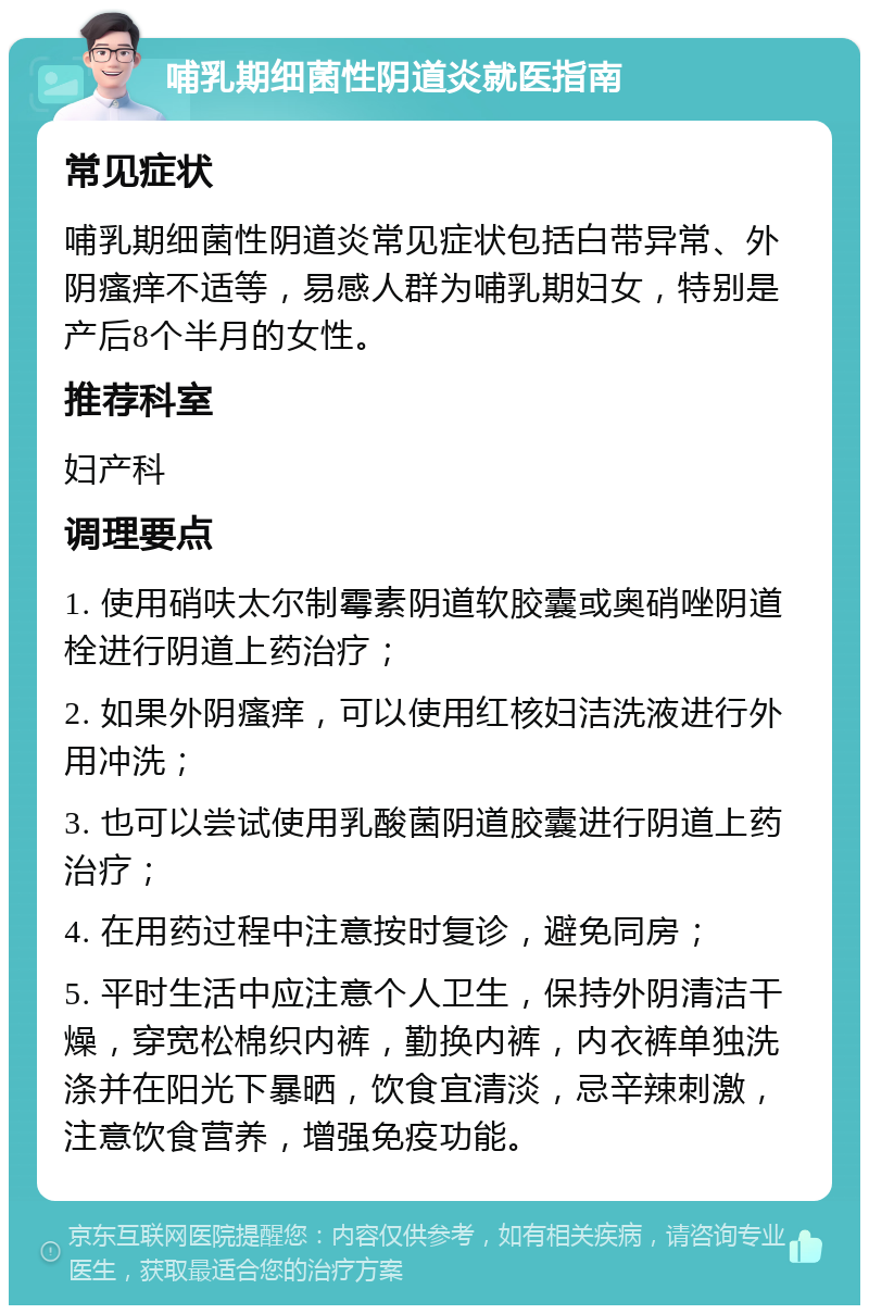 哺乳期细菌性阴道炎就医指南 常见症状 哺乳期细菌性阴道炎常见症状包括白带异常、外阴瘙痒不适等，易感人群为哺乳期妇女，特别是产后8个半月的女性。 推荐科室 妇产科 调理要点 1. 使用硝呋太尔制霉素阴道软胶囊或奥硝唑阴道栓进行阴道上药治疗； 2. 如果外阴瘙痒，可以使用红核妇洁洗液进行外用冲洗； 3. 也可以尝试使用乳酸菌阴道胶囊进行阴道上药治疗； 4. 在用药过程中注意按时复诊，避免同房； 5. 平时生活中应注意个人卫生，保持外阴清洁干燥，穿宽松棉织内裤，勤换内裤，内衣裤单独洗涤并在阳光下暴晒，饮食宜清淡，忌辛辣刺激，注意饮食营养，增强免疫功能。