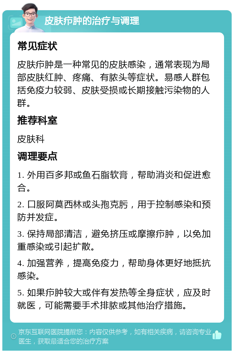 皮肤疖肿的治疗与调理 常见症状 皮肤疖肿是一种常见的皮肤感染，通常表现为局部皮肤红肿、疼痛、有脓头等症状。易感人群包括免疫力较弱、皮肤受损或长期接触污染物的人群。 推荐科室 皮肤科 调理要点 1. 外用百多邦或鱼石脂软膏，帮助消炎和促进愈合。 2. 口服阿莫西林或头孢克肟，用于控制感染和预防并发症。 3. 保持局部清洁，避免挤压或摩擦疖肿，以免加重感染或引起扩散。 4. 加强营养，提高免疫力，帮助身体更好地抵抗感染。 5. 如果疖肿较大或伴有发热等全身症状，应及时就医，可能需要手术排脓或其他治疗措施。