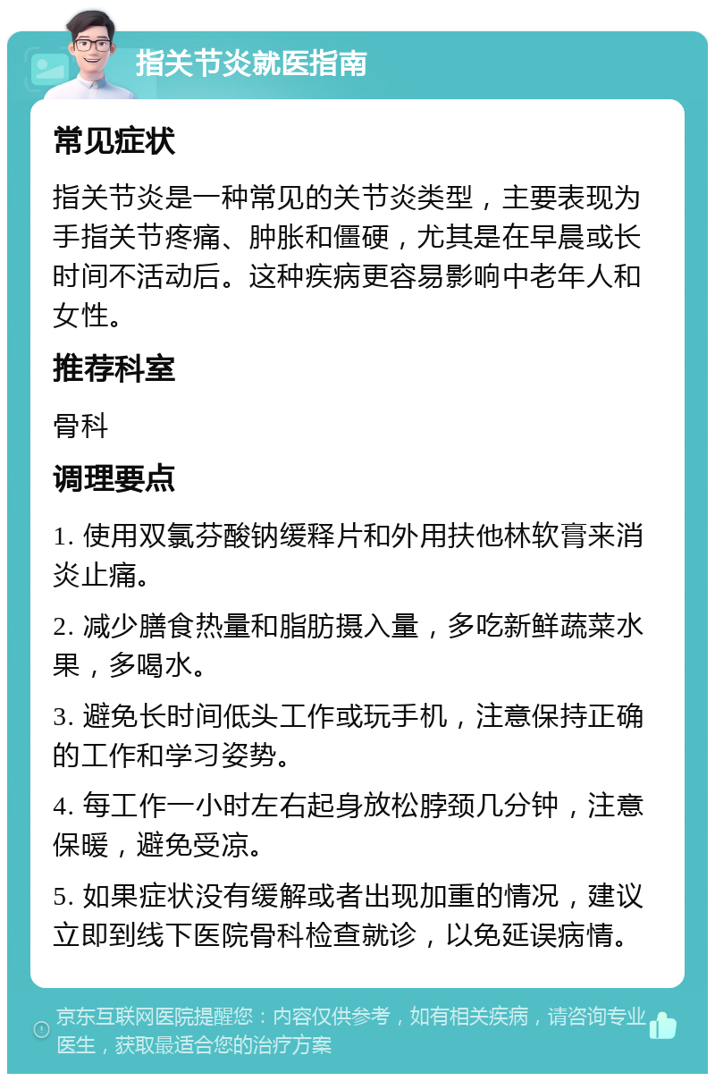 指关节炎就医指南 常见症状 指关节炎是一种常见的关节炎类型，主要表现为手指关节疼痛、肿胀和僵硬，尤其是在早晨或长时间不活动后。这种疾病更容易影响中老年人和女性。 推荐科室 骨科 调理要点 1. 使用双氯芬酸钠缓释片和外用扶他林软膏来消炎止痛。 2. 减少膳食热量和脂肪摄入量，多吃新鲜蔬菜水果，多喝水。 3. 避免长时间低头工作或玩手机，注意保持正确的工作和学习姿势。 4. 每工作一小时左右起身放松脖颈几分钟，注意保暖，避免受凉。 5. 如果症状没有缓解或者出现加重的情况，建议立即到线下医院骨科检查就诊，以免延误病情。