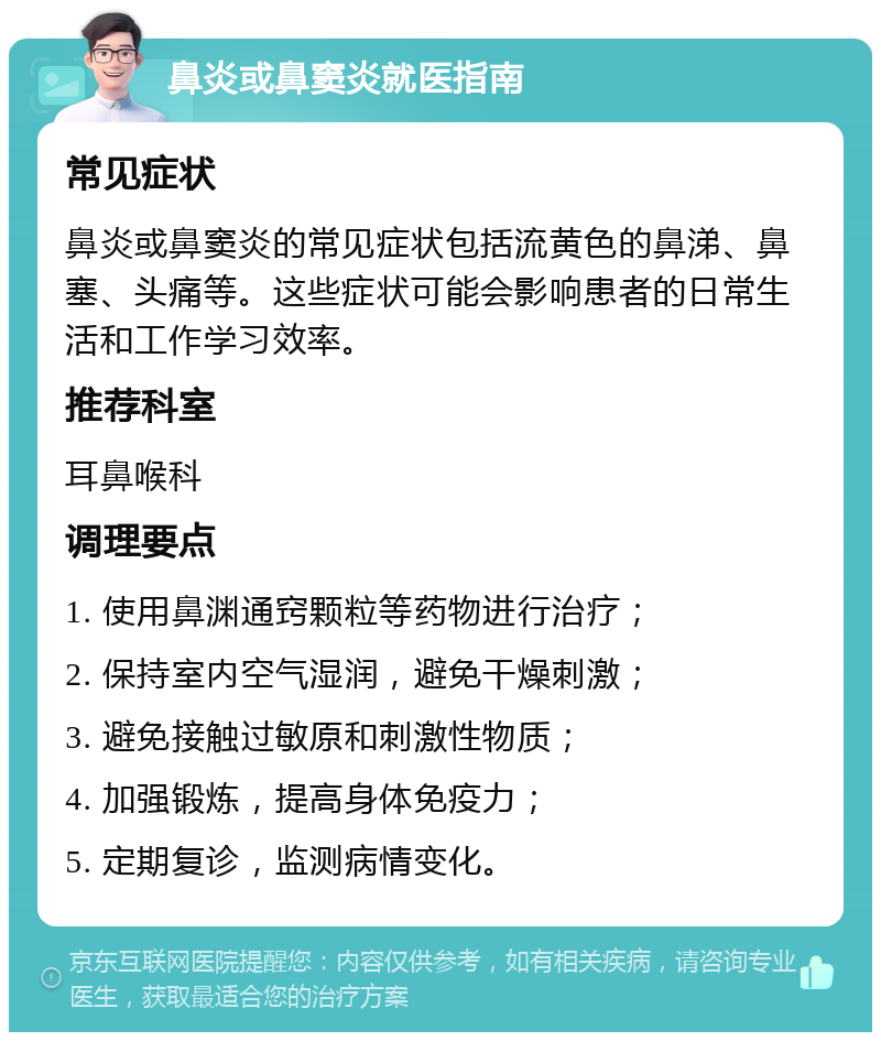 鼻炎或鼻窦炎就医指南 常见症状 鼻炎或鼻窦炎的常见症状包括流黄色的鼻涕、鼻塞、头痛等。这些症状可能会影响患者的日常生活和工作学习效率。 推荐科室 耳鼻喉科 调理要点 1. 使用鼻渊通窍颗粒等药物进行治疗； 2. 保持室内空气湿润，避免干燥刺激； 3. 避免接触过敏原和刺激性物质； 4. 加强锻炼，提高身体免疫力； 5. 定期复诊，监测病情变化。